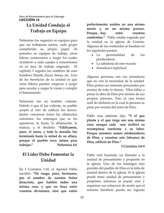 Serie de Entrenamiento para el Liderazgo
LECCIÓN 10
70
La Unidad Condujo al
Trabajo en Equipo
Nehemías los organizó en equipos para
que así trabajaran juntos, cada grupo
cumpliendo su propio papel. Al
ponerlos en equipos de trabajo, otros
líderes comenzaron a surgir los cuales
ayudaron a cada equipo a concentrarse
en su área de trabajo asignada. El
capítulo 3 registra los nombres de esos
hombres: Eliasib, Zacur, Senaa, etc. Uno
de los beneficios de la unidad es que
otros líderes pueden empezar a surgir
para ayudar a cargar la visión y cumplir
el llamamiento.
Nehemías fue un hombre valiente.
Debido a que él fue valiente, su pueblo
aceptó el reto de edificar los muros.
Juntos vencieron todos los obstáculos
exteriores: los enemigos que se les
opusieron, la burla, la difamación, la
malicia, y el desdeño. “Edificamos,
pues, el muro, y toda la muralla fue
terminada hasta la mitad de su altura,
porque el pueblo tuvo ánimo para
trabajar.” Nehemías 4:6
El Líder Debe Fomentar la
Unidad
En I Corintios 1:10, el Apóstol Pablo
escribió: “Os ruego, pues, hermanos,
por el nombre de nuestro Señor
Jesucristo, que habléis todos una
misma cosa, y que no haya entre
vosotros divisiones, sino que estéis
perfectamente unidos en una misma
mente y en un mismo parecer.
Porque…hay entre vosotros
contiendas.” Pablo estaba rogando por
la unidad en la iglesia de Corinto.
Algunas de las contiendas se basaban en
los siguientes puntos:
 La personalidad de los
predicadores
 La sabiduría de este mundo
 Inmadurez espiritual
Algunas personas son tan inmaduras
que no ven la necesidad de la unidad.
Ellos ponen sus intereses personales por
encima de todo lo demás. Ellos fallan a
poner la obra de Dios por encima de sus
propios intereses. Esto es una forma
sutil de idolatría en la cual la persona se
pone por encima del reino de Dios.
Pablo más adelante dijo: “Y el que
planta y el que riega son una misma
cosa; aunque cada uno recibirá su
recompensa conforme a su labor.
Porque nosotros somos colaboradores
de Dios, y vosotros sois labranza de
Dios, edificio de Dios.”
I Corintios 3:8-9
Pablo está haciendo un llamado a la
unidad de pensamiento y propósito en
la iglesia. Uno de los enemigos más
grandes del pueblo de Dios es la falta de
unidad dentro de la iglesia. Si la iglesia
puede tener unidad de pensamiento y
propósito, entonces se puede unir y
organizar sus esfuerzos de modo que el
máximo beneficio pueda ser logrado
 