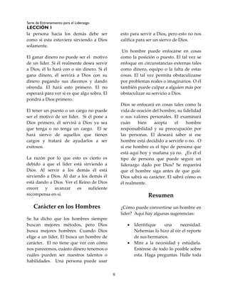 Serie de Entrenamiento para el Liderazgo
LECCIÓN 1
8
la persona hacia los demás debe ser
como si esta estuviera sirviendo a Dios
solamente.
El ganar dinero no puede ser el motivo
de un líder. Si él realmente desea servir
a Dios, él lo hará con o sin dinero. Si él
gana dinero, él servirá a Dios con su
dinero pagando sus diezmos y dando
ofrenda. El hará esto primero. El no
esperará para ver si es que algo sobra. El
pondrá a Dios primero.
El tener un puesto o un cargo no puede
ser el motivo de un líder. Si él pone a
Dios primero, él servirá a Dios ya sea
que tenga o no tenga un cargo. El se
hará siervo de aquellos que tienen
cargos y tratará de ayudarlos a ser
exitosos.
La razón por lo que esto es cierto es
debido a que el líder está sirviendo a
Dios. Al servir a los demás él está
sirviendo a Dios. Al dar a los demás él
está dando a Dios. Ver el Reino de Dios
crecer y avanzar es suficiente
recompensa en sí.
Carácter en los Hombres
Se ha dicho que los hombres siempre
buscan mejores métodos, pero Dios
busca mejores hombres. Cuando Dios
elige a un líder, El busca un hombre de
carácter. El no tiene que ver con cómo
nos parecemos, cuánto dinero tenemos o
cuáles pueden ser nuestros talentos o
habilidades. Una persona puede usar
esto para servir a Dios, pero esto no nos
califica para ser un siervo de Dios.
Un hombre puede enfocarse en cosas
como la posición o puesto. El tal vez se
enfoque en circunstancias externas tales
como dinero, equipo o la falta de estas
cosas. El tal vez permita obstaculizarse
por problemas reales o imaginarios. O él
también puede culpar a alguien más por
obstaculizar su servicio a Dios.
Dios se enfocará en cosas tales como la
vida de oración del hombre, su fidelidad
o sus valores personales. El examinará
cuán bien acepta el hombre
responsabilidad y su preocupación por
las personas. El deseará saber si ese
hombre está decidido a servirle o no. O
si ese hombre es el tipo de persona que
está aquí hoy y mañana ya no. ¿Es él el
tipo de persona que puede seguir un
liderazgo dado por Dios? Se requerirá
que el hombre siga antes de que guíe.
Dios sabrá su carácter. El sabrá cómo es
él realmente.
Resumen
¿Cómo puede convertirse un hombre en
líder? Aquí hay algunas sugerencias:
 Identifique una necesidad.
Nehemías lo hizo al oír el reporte
de sus hermanos.
 Mire a la necesidad y estúdiela.
Entérese de todo lo posible sobre
esta. Haga preguntas. Halle toda
 