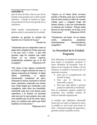 Serie de Entrenamiento para el Liderazgo
LECCIÓN 10
71
para el reino de Dios. Este es uno de los
desafíos más grandes que el líder puede
enfrentar. Cuando la unidad se logra,
esta producirá el fruto más grande de su
ministerio.
Pablo enseñó constantemente a las
iglesias sobre la necesidad de la unidad:
Solícitos en guardar la unidad del
Espíritu en el vínculo de la paz.”
Efesios 4:3
“Solamente que os comportéis como es
digno del evangelio de Cristo, para que
o sea que vaya a veros , o que esté
ausente, oiga de vosotros que estáis
firmes en un mismo espíritu,
combatiendo unánimes por la fe del
evangelio.” Filipenses 1:27
“Por tanto, si hay alguna consolación
en Cristo, si algún consuelo de amor, si
alguna comunión de Espíritu, si algún
afecto entrañable, si alguna
misericordia, completad mi gozo,
sintiendo lo mismo, teniendo el mismo
amor, unánimes, sintiendo una misma
cosa. Nada hagáis por contienda o por
vanagloria, antes bien con humildad,
estimando cada uno a los demás como
superiores a él mismo; no mirando
cada uno por lo suyo propio, sino cada
cual también por lo de los otros. Haya,
pues, en vosotros este sentir que hubo
también en Cristo Jesús.”
Filipenses 2:1-5
“Espero en el Señor Jesús enviaros
pronto a Timoteo, para que yo también
esté de buen ánimo al saber de vuestro
estado; pues a ninguno tengo del
mismo ánimo, y que tan sinceramente
se interese por vosotros. Porque todos
buscan lo suyo propio, no lo que es de
Cristo Jesús.” Filipenses 2:19-21
“Finalmente, sed todos de un mismo
sentir, compasivos, amándoos
fraternalmente, misericordiosos,
amigables” I Pedro 3:8
La Necesidad de la Unidad:
Propósito
Para Nehemías, la unidad fue necesaria
para lograr el propósito: construir el
muro alrededor de Jerusalén. Para la
iglesia de los tiempos de Pablo y de los
nuestros, la unidad es necesaria por las
siguientes razones:
 para que la evangelización del
mundo se logre.
 Para que el liderazgo se
desarrolle y mejore.
 Para que cada iglesia y persona
pueda ser edificada y fortalecida.
Esto no solamente requiere unidad de
propósito sino también unidad de
esfuerzo llamada organización.
A medida que Nehemías desarrolló
metas por las cuales se lograría la tarea,
su pueblo se unió junto para hacer la
obra. Tremenda energía fue generada y
gastada cuando el pueblo se unió.
 