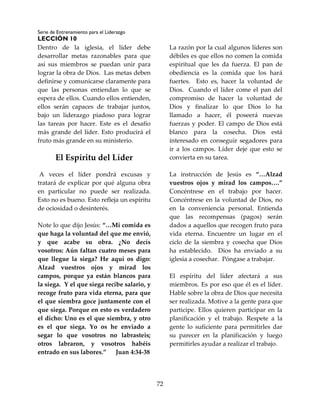 Serie de Entrenamiento para el Liderazgo
LECCIÓN 10
72
Dentro de la iglesia, el líder debe
desarrollar metas razonables para que
así sus miembros se puedan unir para
lograr la obra de Dios. Las metas deben
definirse y comunicarse claramente para
que las personas entiendan lo que se
espera de ellos. Cuando ellos entienden,
ellos serán capaces de trabajar juntos,
bajo un liderazgo piadoso para lograr
las tareas por hacer. Este es el desafío
más grande del líder. Esto producirá el
fruto más grande en su ministerio.
El Espíritu del Líder
A veces el líder pondrá excusas y
tratará de explicar por qué alguna obra
en particular no puede ser realizada.
Esto no es bueno. Esto refleja un espíritu
de ociosidad o desinterés.
Note lo que dijo Jesús: “…Mi comida es
que haga la voluntad del que me envió,
y que acabe su obra. ¿No decís
vosotros: Aún faltan cuatro meses para
que llegue la siega? He aquí os digo:
Alzad vuestros ojos y mirad los
campos, porque ya están blancos para
la siega. Y el que siega recibe salario, y
recoge fruto para vida eterna, para que
el que siembra goce juntamente con el
que siega. Porque en esto es verdadero
el dicho: Uno es el que siembra, y otro
es el que siega. Yo os he enviado a
segar lo que vosotros no labrasteis;
otros labraron, y vosotros habéis
entrado en sus labores.” Juan 4:34-38
La razón por la cual algunos líderes son
débiles es que ellos no comen la comida
espiritual que les da fuerza. El pan de
obediencia es la comida que los hará
fuertes. Esto es, hacer la voluntad de
Dios. Cuando el líder come el pan del
compromiso de hacer la voluntad de
Dios y finalizar lo que Dios lo ha
llamado a hacer, él poseerá nuevas
fuerzas y poder. El campo de Dios está
blanco para la cosecha. Dios está
interesado en conseguir segadores para
ir a los campos. Líder deje que esto se
convierta en su tarea.
La instrucción de Jesús es “…Alzad
vuestros ojos y mirad los campos….”
Concéntrese en el trabajo por hacer.
Concéntrese en la voluntad de Dios, no
en la conveniencia personal. Entienda
que las recompensas (pagos) serán
dados a aquellos que recogen fruto para
vida eterna. Encuentre un lugar en el
ciclo de la siembra y cosecha que Dios
ha establecido. Dios ha enviado a su
iglesia a cosechar. Póngase a trabajar.
El espíritu del líder afectará a sus
miembros. Es por eso que él es el líder.
Hable sobre la obra de Dios que necesita
ser realizada. Motive a la gente para que
participe. Ellos quieren participar en la
planificación y el trabajo. Respete a la
gente lo suficiente para permitirles dar
su parecer en la planificación y luego
permitirles ayudar a realizar el trabajo.
 