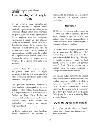 Serie de Entrenamiento para el Liderazgo
LECCIÓN 10
73
Los apóstoles, la Unidad y la
Obra
En los primeros cinco capítulos del
Libro de Hechos, la iglesia estaba
creciendo rápidamente. Sin embargo, los
apóstoles estaban más y más ocupados
ya que la iglesia se estaba agrandando.
En el capítulo seis, los problemas
empezaron a surgir ya que algunas
viudas estaban siendo descuidadas en la
distribución diaria de la comida. Los
apóstoles descubrieron que ellos no
podían hacer todo. Fueron necesarios
algunos ajustes debido a que la unidad
de la iglesia estaba siendo amenazada.
Cuando la unidad es amenazada, el
progreso de la iglesia será lento o se
detendrá.
Los líderes deben darse cuenta que ellos
no pueden hacer todo. En algún
momento la iglesia será muy grande y
ellos necesitaran ayudantes para asistir
en la obra de la iglesia.
Los apóstoles decidieron nombrar a
siete hombres quienes podrían hacer el
trabajo y ellos podrían hacer las cosas
más importantes en el ministerio de la
Palabra de Dios. Estos debían ser
hombres de buen testimonio y llenos del
Espíritu Santo. Ellos debían ser
calificados y capaces de aceptar
responsabilidad.
La Biblia registra que estos hombres
fueron nombrados. Se solventó la
necesidad y la amenaza de la desunión
fue evitada. La iglesia continuó
creciendo.
Resumen
El líder es responsable del progreso de
la obra que está dirigiendo. El líder
sabio reconocerá que el recurso más
valioso en su obra son sus miembros. El
líder sabio usará a sus miembros pero el
líder necio abusará de ellos.
La unidad entre cualquier gente es una
fuerza poderosa. En Génesis 11:1-9,
cuando la gente estaba construyendo la
gran torre de Babel, Dios dijo: “He aquí
el pueblo es uno… y nada les hará
desistir ahora de lo que han pensado
hacer.” Aquí, Dios reconoció que la
unidad entre la gente realizaría el
trabajo aun entre los incrédulos.
Los líderes deben fomentar la unidad
entre sus miembros. Esto facilitará a que
la obra progrese. Los líderes tendrán la
ayuda que necesitan al hacer la obra de
Dios. La unidad creará una cantidad
tremenda de energía hacia la realización
de la tarea por hacer. La fe de la gente
fluirá junta. La obra se realizará y Dios
será glorificado.
¿Qué Ha Aprendido Usted?
1. ¿Qué es sin duda el desafío
mayor que el líder enfrenta con respecto
a sus miembros?
 