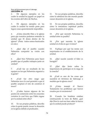 Serie de Entrenamiento para el Liderazgo
LECCIÓN 10
74
2. Dé algunos ejemplos en los
cuales la unidad ha jugado un papel en
los eventos del Libro de Hechos.
3. Dé algunos ejemplos en los
cuales la unidad ha tenido parte para
lograr cosas aparentemente imposibles.
4. ¿Cómo describe Dios a la iglesia
para que nosotros podamos entender la
unidad que El desea dentro de Su
iglesia? (Pista: todos somos bautizados
en esto.)
5. ¿Qué dijo el pueblo cuando
Nehemías compartió su visión con
ellos?
6. ¿Qué hizo Nehemías para hacer
posible que el pueblo trabajara junto en
unidad?
7. ¿Cuál fue un resultado de los
equipos en los que Nehemías organizó a
la gente?
8. ¿Cuál fue otro rasgo que
Nehemías tuvo lo cual permitió a que el
pueblo aceptará el reto de construir el
muro?
9. ¿Cuáles fueron algunos de los
puntos de contención entre los creyentes
corintios lo cual hizo que Pablo rogase
por la unidad entre ellos?
10. En sus propias palabras, describa
cómo la gente puede causar la desunión
en la iglesia debido al predicador.
11. En sus propias palabras, describa
cómo la sabiduría de este mundo puede
causar desunión en la iglesia.
12. En sus propias palabras, describa
cómo la inmadurez espiritual podría
causar desunión en la iglesia.
13. ¿Por qué necesitó Nehemías la
unidad entre su pueblo?
14. ¿Por qué necesita la iglesia
unidad en el día en que vivimos?
15. Explique por qué las metas son
importantes en el establecimiento de la
unidad.
16. ¿Qué sucede cuando el líder es
haragán?
17. ¿Qué dijo Jesús sobre la
importancia de participar en la siega de
la cosecha?
18. ¿Cuál es una de las cosas que
sucederá en términos de liderazgo a
medida que la iglesia crece?
19. ¿Cómo manejó el Nuevo
Testamento los problemas que fueron
creados por el crecimiento?
20. Cuando los hombres estaban
construyendo la torre de Babel, ¿qué
dijo Dios lo cual nos hace saber la fuerza
que la unidad puede producir?
 