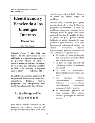 Serie de Entrenamiento para el Liderazgo
LECCIÓN 11
75
Identificando y
Venciendo a los
Enemigos
Internos
Primera Parte
Por Pam Smoak
Versículo Clave: “Y dijo Judá: Las
fuerzas de los acarreadores se han
debilitado, y el escombro es mucho, y
no podemos edificar el muro. Y
nuestros enemigos dijeron: No sepan,
ni vean, hasta que entremos en medio
de ellos y los matemos, y hagamos
cesar la obra.” Nehemías 4:10-11
Cualidades de Liderazgo: Consciente de
las personas, buen oyente, motivador,
concentrado, diligente, flexible,
progresivo, auto disciplinado, auto
sacrificial, solucionador de problemas
Lo Que He Aprendido
El Clamor de Judá
Judá era el nombre colectivo de las
personas que estaban haciendo el
trabajo de construir el muro. Ellos eran
miembros de la tribu de Judá. Ahora, a
la mitad del trabajo, surgió un
problema.
Muchas veces, a medida que la gente
participa haciendo la obra de Dios, los
problemas se presentan. A veces los
problemas mayores no provienen de los
enemigos fuera del grupo sino desde
dentro de las filas del pueblo de Dios.
El pueblo de Judá quienes estaban
hablando no estaba tratando de crear
problemas para Nehemías. Estas eran
las personas realizando el trabajo. Su
clamor involucraba algunas
preocupaciones legítimas tales como las
que se hallan en la siguiente lista:
 El trabajo se había prolongado
por casi un mes. El muro estaba
sólo a medio terminar.
 La gente se estaba cansando. El
trabajo que estaban haciendo era
muy difícil.
 La tarea era abrumadora.
Todavía había mucho trabajo por
hacer.
 Los enemigos estaban
constantemente criticando.
Nehemías y el pueblo estaban
constantemente enfrentando
amenazas de daño y muerte.
 El pensamiento pesimista se
había iniciado. Ellos estaban
diciendo que no podían terminar
la obra.
 