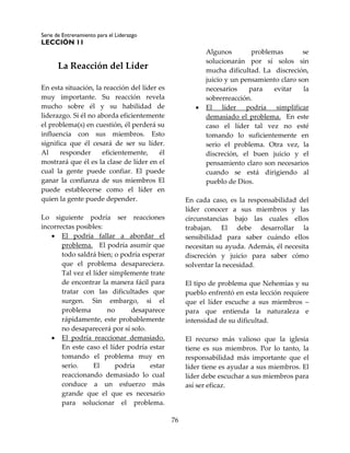 Serie de Entrenamiento para el Liderazgo
LECCIÓN 11
76
La Reacción del Líder
En esta situación, la reacción del líder es
muy importante. Su reacción revela
mucho sobre él y su habilidad de
liderazgo. Si él no aborda eficientemente
el problema(s) en cuestión, él perderá su
influencia con sus miembros. Esto
significa que él cesará de ser su líder.
Al responder eficientemente, él
mostrará que él es la clase de líder en el
cual la gente puede confiar. El puede
ganar la confianza de sus miembros El
puede establecerse como el líder en
quien la gente puede depender.
Lo siguiente podría ser reacciones
incorrectas posibles:
 El podría fallar a abordar el
problema. El podría asumir que
todo saldrá bien; o podría esperar
que el problema desapareciera.
Tal vez el líder simplemente trate
de encontrar la manera fácil para
tratar con las dificultades que
surgen. Sin embargo, si el
problema no desaparece
rápidamente, este probablemente
no desaparecerá por sí solo.
 El podría reaccionar demasiado.
En este caso el líder podría estar
tomando el problema muy en
serio. El podría estar
reaccionando demasiado lo cual
conduce a un esfuerzo más
grande que el que es necesario
para solucionar el problema.
Algunos problemas se
solucionarán por sí solos sin
mucha dificultad. La discreción,
juicio y un pensamiento claro son
necesarios para evitar la
sobrerreacción.
 El líder podría simplificar
demasiado el problema. En este
caso el líder tal vez no esté
tomando lo suficientemente en
serio el problema. Otra vez, la
discreción, el buen juicio y el
pensamiento claro son necesarios
cuando se está dirigiendo al
pueblo de Dios.
En cada caso, es la responsabilidad del
líder conocer a sus miembros y las
circunstancias bajo las cuales ellos
trabajan. El debe desarrollar la
sensibilidad para saber cuándo ellos
necesitan su ayuda. Además, él necesita
discreción y juicio para saber cómo
solventar la necesidad.
El tipo de problema que Nehemías y su
pueblo enfrentó en esta lección requiere
que el líder escuche a sus miembros –
para que entienda la naturaleza e
intensidad de su dificultad.
El recurso más valioso que la iglesia
tiene es sus miembros. Por lo tanto, la
responsabilidad más importante que el
líder tiene es ayudar a sus miembros. El
líder debe escuchar a sus miembros para
así ser eficaz.
 