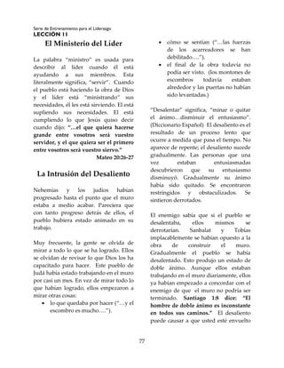 Serie de Entrenamiento para el Liderazgo
LECCIÓN 11
77
El Ministerio del Líder
La palabra “ministro” es usada para
describir al líder cuando él está
ayudando a sus miembros. Esta
literalmente significa, “servir”. Cuando
el pueblo está haciendo la obra de Dios
y el líder está “ministrando” sus
necesidades, él les está sirviendo. El está
supliendo sus necesidades. El está
cumpliendo lo que Jesús quiso decir
cuando dijo: “…el que quiera hacerse
grande entre vosotros será vuestro
servidor, y el que quiera ser el primero
entre vosotros será vuestro siervo.”
Mateo 20:26-27
La Intrusión del Desaliento
Nehemías y los judíos habían
progresado hasta el punto que el muro
estaba a medio acabar. Pareciera que
con tanto progreso detrás de ellos, el
pueblo hubiera estado animado en su
trabajo.
Muy frecuente, la gente se olvida de
mirar a todo lo que se ha logrado. Ellos
se olvidan de revisar lo que Dios los ha
capacitado para hacer. Este pueblo de
Judá había estado trabajando en el muro
por casi un mes. En vez de mirar todo lo
que habían logrado, ellos empezaron a
mirar otras cosas:
 lo que quedaba por hacer (“…y el
escombro es mucho….”).
 cómo se sentían (“…las fuerzas
de los acarreadores se han
debilitado….”).
 el final de la obra todavía no
podía ser visto. (los montones de
escombros todavía estaban
alrededor y las puertas no habían
sido levantadas.)
“Desalentar” significa, “minar o quitar
el ánimo…disminuir el entusiasmo”.
(Diccionario Español) El desaliento es el
resultado de un proceso lento que
ocurre a medida que pasa el tiempo. No
aparece de repente; el desaliento sucede
gradualmente. Las personas que una
vez estaban entusiasmadas
descubrieron que su entusiasmo
disminuyó. Gradualmente su ánimo
había sido quitado. Se encontraron
restringidos y obstaculizados. Se
sintieron derrotados.
El enemigo sabía que si el pueblo se
desalentaba, ellos mismos se
derrotarían. Sanbalat y Tobías
implacablemente se habían opuesto a la
obra de construir el muro.
Gradualmente el pueblo se había
desalentado. Esto produjo un estado de
doble ánimo. Aunque ellos estaban
trabajando en el muro diariamente, ellos
ya habían empezado a concordar con el
enemigo de que el muro no podría ser
terminado. Santiago 1:8 dice: “El
hombre de doble ánimo es inconstante
en todos sus caminos.” El desaliento
puede causar a que usted esté envuelto
 
