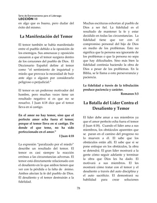 Serie de Entrenamiento para el Liderazgo
LECCIÓN 11
78
en algo que es bueno, pero dudar del
éxito del mismo.
La Manifestación del Temor
El temor también se había manifestado
entre el pueblo debido a la oposición de
los enemigos. Sus amenazas y oposición
causaron a que el temor surgiera dentro
de los corazones del pueblo de Dios. El
Diccionario Español define al temor
como “el sentimiento de inquietud y
miedo que provoca la necesidad de huir
ante algo o alguien por considerarlo
peligroso o perjudicial.”
El temor es un poderoso motivador del
hombre, pero muchas veces tiene un
resultado negativo si es que no se
resuelve. I Juan 4:18 dice que el temor
lleva en sí castigo.
En el amor no hay temor, sino que el
perfecto amor echa fuera el temor;
porque el temor lleva en sí castigo. De
donde el que teme, no ha sido
perfeccionado en el amor.”
I Juan 4:18
La expresión “paralizado por el miedo”
describe un resultado del temor. El
temor es casi siempre la reacción
errónea a las circunstancias adversas. El
temor está directamente relacionado con
el desaliento en lo que ambos tienen que
ver con la pérdida o la falta de ánimo.
Ambos afectan la fe del pueblo de Dios.
El desaliento y el temor destruirán a la
fidelidad.
Muchas escrituras exhortan al pueblo de
Dios a ser fiel. La fidelidad es el
resultado de mantener la fe y estar
decidido en todas las circunstancias. La
fidelidad tiene que ver con el
compromiso personal del hijo de Dios
en medio de los problemas. Esto no
significa que la persona sea ignorante de
los problemas o que la persona no sepa
que hay dificultades. Sino más bien la
fidelidad continúa haciendo la obra de
Dios a pesar de los problemas. En la
Biblia, se le llama a esto perseverancia y
paciencia.
La fidelidad a través de la tribulación
produce paciencia y carácter.
Romanos 5:3
La Batalla del Líder Contra el
Desaliento y Temor
El líder debe amar a sus miembros ya
que el amor perfecto echa fuera el temor
(I Juan 4:18). Cuando el líder ama a sus
miembros, los obstáculos aparentes que
se paran en el camino del progreso no
lo mueven a él. El sabe que los
obstáculos están allí. El sabe que si se
pone enfoque en los obstáculos, la obra
se detendrá. El gran líder mostrará a la
gente cómo seguir adelante y terminar
la obra que Dios les ha dado. El
motivará a sus miembros. El les
mostrará cómo tratar con el temor y el
desaliento a través del auto disciplina y
el auto sacrificio. El demostrará su
habilidad para crear soluciones
 