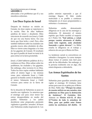 Serie de Entrenamiento para el Liderazgo
LECCIÓN 11
79
adecuadas a los problemas que él y sus
miembros enfrentan.
Los Doce Espías de Israel
Después de finalizar su misión en
Canaán, los doce espías se reportaron a
la nación. Diez de ellos hablaron
palabras de temor y desaliento. Ellos
estuvieron de acuerdo con Josué y Caleb
de que era una buena tierra. Era una
tierra que fluía leche y miel. Pero, ellos
también hablaron sobre las ciudades con
grandes muros altos alrededor de ellas.
Ellos se vieron como langostas a la vista
de los gigantes de Canaán. El resultado
fue que el pueblo de Israel no tenía la fe
para entrar en la tierra prometida.
Josué y Caleb hablaron palabras de fe y
confianza en Dios. Ellos sabían sobre los
problemas, las ciudades y los gigantes.
Sin embargo, ellos tuvieron fe en Dios.
Todos los doce espías estaban hablando
sobre el mismo lugar y las mismas
cosas, pero solamente Josué y Caleb
ganaron la batalla contra el desaliento y
el temor. Solamente Josué y Caleb
vivieron para entrar en la tierra de
Canaán.
En la situación de Nehemías se puso en
marcha una vigilancia. La amenaza que
el enemigo usó para crear temor fue
entrar desapercibidos en medio del
pueblo. Nehemías y los judíos
decidieron estar preparados poniendo
vigilantes o guardias armados. Al hacer
esto Nehemías estaba inspirando fe. Los
judíos estarían esperando a que el
enemigo llegase. El líder estaba
motivando a su pueblo a continuar
trabajando en el muro preparándolos a
enfrentar a la amenaza.
Nehemías estaba demostrando
diligencia en la cara de los enemigos y
obstáculos. El demostró el mismo
espíritu que Pedro escribió al respecto
en I Pedro 5:8, “Sed sobrios, y velad;
porque vuestro adversario el diablo,
como león rugiente, anda alrededor
buscando a quien devorar”. La Biblia
enseña la diligencia en el trabajo y
esfuerzo de uno por el Reino de Dios.
La tendencia carnal es convertirnos en
cobardes o haraganes. La carne siempre
desea tomar el camino más fácil para
salir de las dificultades. Sin embargo, si
la persona realmente cree en algo, ella
estará dispuesta a defenderla.
Las Armas Espirituales de los
Santos
Nehemías puso guardias armados para
vigilar al enemigo. El Cristiano tiene
armas para usar en su pelea por el Reino
de Dios. Pablo dijo: “(Porque las armas
de nuestra milicia no son carnales, sino
poderosas en Dios para la destrucción
de fortalezas”. II Corintios 10:4.
Además en Efesios 6:11-13, él dice:
11“Vestíos de toda la armadura de
Dios, para que podáis estar firmes
contra las asechanzas del diablo. 12
 