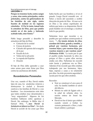 Serie de Entrenamiento para el Liderazgo
LECCIÓN 11
80
Porque no tenemos lucha contra sangre
y carne, sino contra principados, contra
potestades, contra los gobernadores de
las tinieblas de este siglo, contra
huestes de maldad en las regiones
celestiales. 13 Por lo tanto, tomad toda
la armadura de Dios, para que podáis
resistir en el día malo, y habiendo
acabado todo, estar firmes.”
Pablo luego procedió a describir la
armadura del hijo de Dios:
 Cinturón de la verdad
 Coraza de justicia
 Calzado del apresto del evangelio
de la paz
 Escudo de la fe
 Yelmo de la salvación
 La espada del Espíritu
 Oración
El hijo de Dios debe aprender a usar
estas armas para estar firme por Dios
contra las asechanzas del diablo.
Recordatorios Personales
Una vez, cuando el Rey David estaba
lejos de casa, los amalecitas vinieron y
destruyeron la ciudad y llevaron
cautivos a las familias de David y a sus
hombres. Las circunstancias eran tales
que todos estaban muy desanimados y
“muy angustiados”. Algunos de los
hombres hablaron sobre apedrear a
David. Sin embargo, la Biblia dice (I
Samuel 30:6), “…mas David se
fortaleció en Jehová su Dios”. Sin duda
David se acordó de las cosas que Dios
había hecho por sus hombres y él en el
pasado. Luego David consultó con el
Señor a través del sacerdote y recibió
dirección de parte de Dios. Al usar su fe
en Dios y las armas espirituales de
milicia que tenía a su disposición, David
pudo batallar con el enemigo y recobrar
todo lo que perdió.
Nehemías tuvo que recordar a su
pueblo por qué estaban construyendo el
muro. “…No temáis delante de ellos;
acordaos del Señor, grande y temible, y
pelead por vuestros hermanos, por
vuestros hijos y por vuestras hijas, por
vuestras mujeres y por vuestras casas”
(Nehemías 4:14b). La razón por la que
el pueblo estaba haciendo la obra era
porque el Dios a quien ellos servían
estaba con ellos. Nehemías les recordó
cuán fuerte y poderoso era su Dios.
Además él les recordó que ellos estaban
trabajando por sus hermanos, hijos,
hijas, esposas y casas y no solamente
por ellos. Su éxito proveería seguridad y
ayuda para los que ellos amaban.
Recordar:
 Noé no construyó el arca para él
solo. Su familia también se salvó
del diluvio.
 Moisés no salió de Egipto solo a
la edad de ochenta años. La
nación entera de Israel fue
liberada.
 David no fue el único que celebró
cuando venció a Goliat. La
victoria perteneció a Dios y todo
Israel celebró y participó.
 