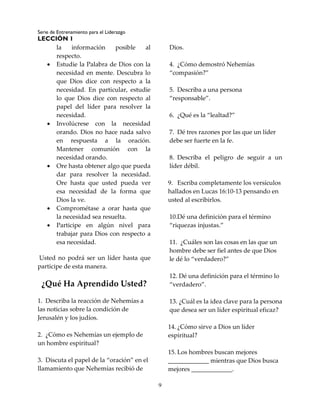 Serie de Entrenamiento para el Liderazgo
LECCIÓN 1
9
la información posible al
respecto.
 Estudie la Palabra de Dios con la
necesidad en mente. Descubra lo
que Dios dice con respecto a la
necesidad. En particular, estudie
lo que Dios dice con respecto al
papel del líder para resolver la
necesidad.
 Involúcrese con la necesidad
orando. Dios no hace nada salvo
en respuesta a la oración.
Mantener comunión con la
necesidad orando.
 Ore hasta obtener algo que pueda
dar para resolver la necesidad.
Ore hasta que usted pueda ver
esa necesidad de la forma que
Dios la ve.
 Comprométase a orar hasta que
la necesidad sea resuelta.
 Participe en algún nivel para
trabajar para Dios con respecto a
esa necesidad.
Usted no podrá ser un líder hasta que
participe de esta manera.
¿Qué Ha Aprendido Usted?
1. Describa la reacción de Nehemías a
las noticias sobre la condición de
Jerusalén y los judíos.
2. ¿Cómo es Nehemías un ejemplo de
un hombre espiritual?
3. Discuta el papel de la “oración” en el
llamamiento que Nehemías recibió de
Dios.
4. ¿Cómo demostró Nehemías
“compasión?”
5. Describa a una persona
“responsable”.
6. ¿Qué es la “lealtad?”
7. Dé tres razones por las que un líder
debe ser fuerte en la fe.
8. Describa el peligro de seguir a un
líder débil.
9. Escriba completamente los versículos
hallados en Lucas 16:10-13 pensando en
usted al escribirlos.
10.Dé una definición para el término
“riquezas injustas.”
11. ¿Cuáles son las cosas en las que un
hombre debe ser fiel antes de que Dios
le dé lo “verdadero?”
12. Dé una definición para el término lo
“verdadero”.
13. ¿Cuál es la idea clave para la persona
que desea ser un líder espiritual eficaz?
14. ¿Cómo sirve a Dios un líder
espiritual?
15. Los hombres buscan mejores
_____________ mientras que Dios busca
mejores _____________.
 