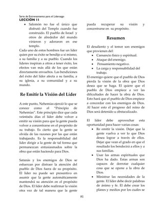Serie de Entrenamiento para el Liderazgo
LECCIÓN 11
81
 Salomón no fue el único que
disfrutó del Templo cuando fue
construido. El pueblo de Israel y
otros de alrededor del mundo
vinieron y adoraron en ese
templo.
Cada uno de estos hombres fue un líder
quien por su éxito se bendijo a sí mismo,
a su familia y a su pueblo. Cuando los
líderes inspiran a otros a tener éxito, los
efectos van más allá de los que están
directamente envueltos. Las bendiciones
del éxito del líder afecta a su familia, a
su iglesia, a su comunidad y a su
mundo.
Re Emitir la Visión del Líder
A este punto, Nehemías ejerció lo que se
conoce como el “Principio de
Nehemías”. Este principio dice que cada
veintiséis días el líder debe volver a
emitir su visión para que la gente pueda
volver a concentrarse en el propósito de
su trabajo. Es cierto que la gente se
olvida de las razones por las que están
trabajando. Es la responsabilidad del
líder dirigir a la gente de tal forma que
permanezcan entusiasmados sobre la
obra que están haciendo para Dios.
Satanás y los enemigos de Dios se
esfuerzan por distraer la atención del
pueblo de Dios fuera de su propósito.
El líder no puede ser presuntivo en
asumir que la gente automáticamente
mantendrá su atención en el propósito
de Dios. El líder debe reafirmar la visión
otra vez de tal manera que la gente
pueda recuperar su visión y
concentrarse en su propósito.
Resumen
El desaliento y el temor son enemigos
que provienen del:
 Cansancio físico y espiritual.
 Ataque del enemigo.
 Pensamiento negativo.
 La carga y responsabilidad del
trabajo.
El enemigo quiere que el pueblo de Dios
pierda la visión de la obra que Dios
desea que se haga. El quiere que el
pueblo de Dios empiece a ver las
dificultades de hacer la obra de Dios.
Esto hará que el pueblo de Dios empiece
a concordar con los enemigos de Dios.
Al hacer esto el progreso del reino de
Dios será detenido u obstaculizado.
El líder debe aprovechar esta
oportunidad para hacer varias cosas:
 Re emitir la visión. Dejar que la
gente vuelva a ver lo que Dios
desea lograr a través de ellos.
Dejar que vean el grado en que el
resultado los bendecirá a ellos y a
sus familias.
 Usar las armas espirituales que
Dios ha dado. Estas armas son
capaces de derrotar cualquier
cosa que se opone a la obra de
Dios.
 Ministrar las necesidades de la
gente. El líder debe decir palabras
de ánimo y fe. El debe crear los
planes y medios por los cuales se
 