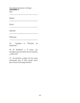 Serie de Entrenamiento para el Liderazgo
LECCIÓN 11
83
Noé
____________________________________
Moisés
____________________________________
David
____________________________________
Salomón
____________________________________
Nehemías
____________________________________
19. Explique el “Principio de
Nehemías”.
20. El desaliento y el temor son
enemigos que provienen de tres fuentes,
¿cuáles son?
21. En resumen, ¿cuáles son tres cosas
principales que el líder puede hacer
para vencer al enemigo interno?
 