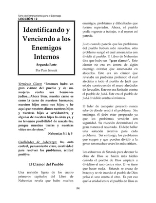Serie de Entrenamiento para el Liderazgo
LECCIÓN 12
84
Versículo Clave: “Entonces hubo un
gran clamor del pueblo y de sus
mujeres contra sus hermanos
judíos…Ahora bien, nuestra carne es
como la carne de nuestros hermanos,
nuestros hijos como sus hijos; y he
aquí que nosotros dimos nuestros hijos
y nuestras hijas a servidumbre, y
algunas de nuestras hijas lo están ya, y
no tenemos posibilidad de rescatarlas,
porque nuestras tierras y nuestras
viñas son de otros.”
Nehemías 5:1 & 5
Cualidades de Liderazgo: Ira, auto
control, pensamiento claro, creatividad
para resolver los problemas, actitud
positiva
El Clamor del Pueblo
Una revisión ligera de los cuatro
primeros capítulos del Libro de
Nehemías revela que hubo muchos
enemigos, problemas y dificultades que
fueron superados. Ahora, el pueblo
podía regresar a trabajar, o al menos así
parecía.
Justo cuando parecía que los problemas
del pueblo habían sido resueltos, otro
problema surgió el cual amenazaba con
dividir al pueblo. El Libro de Nehemías
dice que hubo un “gran clamor”. Este
clamor no era en contra de algún
enemigo exterior que amenazaba en
atacarlos. Este era un clamor que
revelaba un problema profundo el cual
afectaba a todo el pueblo de Judá que
estaba construyendo el muro alrededor
de Jerusalén. Este no era Sanbalat contra
el pueblo de Judá. Este era el pueblo de
Judá dividido contra sí mismos.
El líder de cualquier proyecto nunca
sabe de dónde vendrá el problema. Sin
embargo, él debe estar preparado ya
que los problemas vendrán con
seguridad. Su reacción determinará en
gran manera el resultado. El debe hallar
una solución creativa para cada
problema. Sin embargo, los problemas
que surgen y que pueden dividir a la
gente son muchas veces los más críticos.
Los esfuerzos de Satanás para detener la
obra de Dios se hacen más fáciles
cuando el pueblo de Dios empieza a
dividirse el uno contra otro. El no tiene
que hacer nada. Satanás se cruza de
brazos y se ríe cuando el pueblo de Dios
pelea el uno contra el otro. Es por eso
que la unidad entre el pueblo de Dios es
Identificando y
Venciendo a los
Enemigos
Internos
Segunda Parte
Por Pam Smoak
 