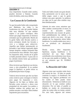 Serie de Entrenamiento para el Liderazgo
LECCIÓN 12
85
muy importante. Cuando están unidos,
pueden derrotar a Satanás. Cuando
están divididos, están muy débiles.
Las Causas de la Contienda
Ya que Jerusalén había sido conquistada
por Babilonia, las vidas y las
condiciones de vida del pueblo habían
sido muy difíciles. Ya que estaban
sujetos a un poder extranjero, ellos
tenían que pagar impuestos al monarca
extranjero que los gobernaba. Mucha de
la gente había sido llevada cautiva a
tierra extranjera donde fue forzada a
vivir y a trabajar para sobrevivir.
Aquellos que habían permanecido en
Jerusalén o que habían regresado algún
tiempo después, estaban luchando bajo
circunstancias muy difíciles. Para pagar
los impuestos altos, mucha de la gente
se había prestado dinero. Y para esto se
les cobraba interés hasta que pudieran
pagar el préstamo.
Otros tuvieron que hipotecar sus tierras,
casas u otra propiedad. Si no podían
pagar la hipoteca, se podía tomar su
propiedad para hacer el pago.
Todavía otros tuvieron que dar sus hijos
como esclavos para conseguir el dinero
para pagar los impuestos y vivir.
Algunos de los hijos ya habían sido
llevados como esclavos y ahora eran
propiedad de otra gente. Los padres y
familias estaban tan pobres que no
podían rescatar a sus hijos. Ellos estaban
impotentes para rescatarlos.
Todo esto había creado una gran deuda.
Esto, juntamente con la usura que se
debía pagar, causó a que la gente
sintiera una gran opresión. La pobreza
era algo con lo que ellos estaban muy
bien familiarizados.
Además de estas cosas, mientras que
ellos estaban construyendo el muro, la
ciudad de Jerusalén estaba
experimentando una escasez de grano.
Esto probablemente fue debido a la
sequía que afectó a esa zona. Así que,
además de los impuestos ahora había
hambruna. La comida estaba muy cara y
no se producía en abundancia
localmente.
Deuda, usura, altos impuestos,
hipotecas, sequía, hambruna y la
esclavitud de sus hijos había
contribuido a las condiciones muy duras
en las que este pueblo se hallaba. Fue
en ese entonces que EL PUEBLO
CLAMÓ.
La Reacción del Líder
Algunas cosas que suceden están fuera
del control de uno. El líder no puede
controlar la sequía y la hambruna. Sin
embargo, hay algunos problemas con
los cuales el líder puede tratar
directamente. Nehemías se halló en una
situación en la que existían ambos
elementos. Por un lado, el pueblo se
hallaba en medio de circunstancias
sobre las cuales ellos no tenían control.
Por otro lado, algunos del mismo
 