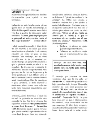 Serie de Entrenamiento para el Liderazgo
LECCIÓN 12
86
pueblo estaban aprovechándose de estas
circunstancias para oprimir a sus
hermanos.
Nehemías se airó. Mucha gente piensa
que la ira es un pecado. Sin embargo, la
Biblia habla específicamente sobre la ira
y le dice al pueblo de Dios cómo tratar
con la ira. “Airaos, pero no pequéis; no
se ponga el sol sobre vuestro enojo, ni
deis lugar al diablo.” Efesios 4:26-27
Habrá momentos cuando el líder sienta
ira con respecto a las cosas que están
sucediendo a su alrededor. La ira es una
emoción así como el gozo es una
emoción. Sin embargo, no se debe
permitir que la ira permanezca por
mucho tiempo ya que puede conducir a
que la persona cometa pecado si no se
resuelve. La ira que no es resuelta le
permitirá a Satanás la oportunidad para
que obre en la vida de la persona y lo
tiente para hacer el mal. El líder sabio se
dará cuenta que cuando siente ira es una
señal emocional que Dios ha puesto en
él para ayudarle. El debe empezar a
considerar cómo crear una solución
justa para cualquier circunstancia que
esté enfrentando.
Entonces, ¿cómo debe tratar el líder con
su ira? La paciencia es necesaria para
controlar la ira. Por favor observe las
siguientes escrituras: “El que fácilmente
se enoja hará locuras….” Proverbios
14:17. El mensaje aquí es que la persona
que pierde control rápidamente de su
genio hará locuras. Estas son cosas de
las que él se lamentará después. Tal vez
se diría que él “pierde los estribos” o “se
amarga”. La Biblia nos enseña a
controlar nuestra ira y no perder el
control rápidamente. Por favor observe
el siguiente versículo el cual dice casi lo
mismo pero desde un punto de vista
diferente. “Mejor es el que tarda en
airarse que el fuerte; y el que se
enseñorea de su espíritu, que el que
toma una ciudad.” Proverbios 16:32.
Note lo siguiente:
 Tardarse en airarse es mejor
que ser un guerrero fuerte.
 Gobernar su espíritu es mejor
que ser el conquistador de una
ciudad.
Santiago 1:19 dice: “Por esto, mis
amados hermanos, todo hombre sea
pronto para oír, tardo para hablar,
tardo para airarse.”
El mensaje que proviene de estos
versículos dice que la ira debe ser
controlada. El líder debe guardar su ira
bajo control en todo tiempo. El no debe
enojarse de toda cosa pequeña que
sucede. “El que tarda en airarse es
grande de entendimiento; mas el que
es impaciente de espíritu enaltece la
necedad.” Proverbios 14:29. La gente
hará cosas con las que el líder no estará
de acuerdo. Ellos dirán cosas que no
son correctas. El líder debe reconocer
cuándo esto está sucediendo y saber qué
hacer. Sobre todo, él no debe perder
 