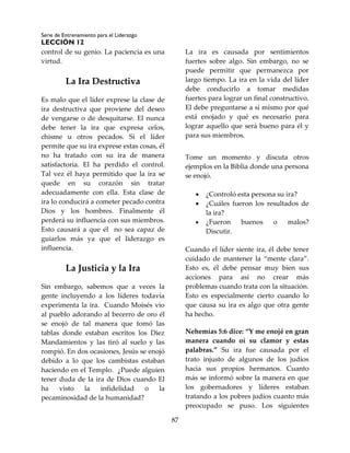 Serie de Entrenamiento para el Liderazgo
LECCIÓN 12
87
control de su genio. La paciencia es una
virtud.
La Ira Destructiva
Es malo que el líder exprese la clase de
ira destructiva que proviene del deseo
de vengarse o de desquitarse. El nunca
debe tener la ira que expresa celos,
chisme u otros pecados. Si el líder
permite que su ira exprese estas cosas, él
no ha tratado con su ira de manera
satisfactoria. El ha perdido el control.
Tal vez él haya permitido que la ira se
quede en su corazón sin tratar
adecuadamente con ella. Esta clase de
ira lo conducirá a cometer pecado contra
Dios y los hombres. Finalmente él
perderá su influencia con sus miembros.
Esto causará a que él no sea capaz de
guiarlos más ya que el liderazgo es
influencia.
La Justicia y la Ira
Sin embargo, sabemos que a veces la
gente incluyendo a los líderes todavía
experimenta la ira. Cuando Moisés vio
al pueblo adorando al becerro de oro él
se enojó de tal manera que tomó las
tablas donde estaban escritos los Diez
Mandamientos y las tiró al suelo y las
rompió. En dos ocasiones, Jesús se enojó
debido a lo que los cambistas estaban
haciendo en el Templo. ¿Puede alguien
tener duda de la ira de Dios cuando El
ha visto la infidelidad o la
pecaminosidad de la humanidad?
La ira es causada por sentimientos
fuertes sobre algo. Sin embargo, no se
puede permitir que permanezca por
largo tiempo. La ira en la vida del líder
debe conducirlo a tomar medidas
fuertes para lograr un final constructivo.
El debe preguntarse a sí mismo por qué
está enojado y qué es necesario para
lograr aquello que será bueno para él y
para sus miembros.
Tome un momento y discuta otros
ejemplos en la Biblia donde una persona
se enojó.
 ¿Controló esta persona su ira?
 ¿Cuáles fueron los resultados de
la ira?
 ¿Fueron buenos o malos?
Discutir.
Cuando el líder siente ira, él debe tener
cuidado de mantener la “mente clara”.
Esto es, él debe pensar muy bien sus
acciones para así no crear más
problemas cuando trata con la situación.
Esto es especialmente cierto cuando lo
que causa su ira es algo que otra gente
ha hecho.
Nehemías 5:6 dice: “Y me enojé en gran
manera cuando oí su clamor y estas
palabras.” Su ira fue causada por el
trato injusto de algunos de los judíos
hacia sus propios hermanos. Cuanto
más se informó sobre la manera en que
los gobernadores y líderes estaban
tratando a los pobres judíos cuanto más
preocupado se puso. Los siguientes
 