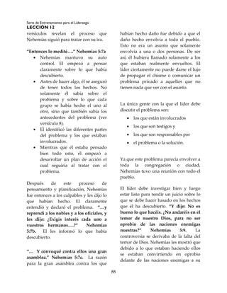 Serie de Entrenamiento para el Liderazgo
LECCIÓN 12
88
versículos revelan el proceso que
Nehemías siguió para tratar con su ira.
“Entonces lo medité….” Nehemías 5:7a
 Nehemías mantuvo su auto
control. El empezó a pensar
claramente sobre lo que había
descubierto.
 Antes de hacer algo, él se aseguró
de tener todos los hechos. No
solamente él sabía sobre el
problema y sobre lo que cada
grupo se había hecho el uno al
otro, sino que también sabía los
antecedentes del problema (ver
versículo 8).
 El identificó las diferentes partes
del problema y los que estaban
involucrados.
 Mientras que él estaba pensado
bien todo esto, él empezó a
desarrollar un plan de acción el
cual seguiría al tratar con el
problema.
Después de este proceso de
pensamiento y planificación, Nehemías
fue entonces a los culpables y les dijo lo
que habían hecho. El claramente
entendió y declaró el problema. “…y
reprendí a los nobles y a los oficiales, y
les dije: ¿Exigís interés cada uno a
vuestros hermanos….?” Nehemías
5:7b. El les informó lo que había
descubierto.
“… Y convoqué contra ellos una gran
asamblea.” Nehemías 5:7c. La razón
para la gran asamblea contra los que
habían hecho daño fue debido a que el
daño hecho envolvía a todo el pueblo.
Esto no era un asunto que solamente
envolvía a una o dos personas. De ser
así, él hubiera llamado solamente a los
que estaban realmente envueltos. El
líder ciertamente no puede darse el lujo
de propagar el chisme o comunicar un
problema privado a aquellos que no
tienen nada que ver con el asunto.
La única gente con la que el líder debe
discutir el problema son:
 los que están involucrados
 los que son testigos y
 los que son responsables por
 el problema o la solución.
Ya que este problema parecía envolver a
toda la congregación o ciudad,
Nehemías tuvo una reunión con todo el
pueblo.
El líder debe investigar bien y luego
estar listo para rendir un juicio sobre lo
que se debe hacer basado en los hechos
que él ha descubierto. “Y dije: No es
bueno lo que hacéis. ¿No andaréis en el
temor de nuestro Dios, para no ser
oprobio de las naciones enemigas
nuestras?” Nehemías 5:9. La
controversia se derivaba de la falta del
temor de Dios. Nehemías les mostró que
debido a lo que estaban haciendo ellos
se estaban convirtiendo en oprobio
delante de las naciones enemigas a su
 