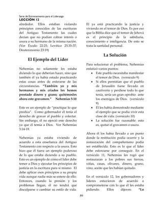 Serie de Entrenamiento para el Liderazgo
LECCIÓN 12
89
alrededor. Ellos estaban violando
principios conocidos de las escrituras
del Antiguo Testamento las cuales
decían que no podían cobrar interés o
usura a su hermano de la misma nación.
(Ver Éxodo 22:25; Levítico 25:35-37;
Deuteronomio 23:19)
El Ejemplo del Líder
Nehemías no solamente les estaba
diciendo lo que deberían hacer, sino que
también él ya había estado practicando
estas cosas antes de enterarse de las
circunstancias. “También yo y mis
hermanos y mis criados les hemos
prestado dinero y grano; quitémosles
ahora este gravamen.” Nehemías 5:10
Este es un ejemplo de “practique lo que
predica”. Como gobernador él tenía el
derecho de gravar al pueblo y colectar.
Sin embargo, él no ejerció este derecho
ya que él temía a Dios. Ver Nehemías
5:14-19.
Nehemías ya estaba viviendo de
acuerdo a esta enseñanza del Antiguo
Testamento con respecto a la usura. Esto
hizo que él fuera un ejemplo poderoso
de lo que estaba diciendo a su pueblo.
Esto es un ejemplo de cómo el líder debe
temer a Dios y ejecutar los principios de
justicia en la escritura para sí mismo. El
debe aplicar esos principios a su propia
vida aunque nadie más se entere de ello.
Entonces, cuando la presión y los
problemas llegan, él no tendrá que
disculparse o cambiar su estilo de vida.
El ya está practicando la justicia y
viviendo en el temor de Dios. Es por eso
que la Biblia dice que el temor de Jehová
es el principio de la sabiduría,
conocimiento e inteligencia. De esto se
trata la santidad personal.
La Solución
Para solucionar el problema, Nehemías
enfatizó varios puntos:
 Este pueblo necesitaba manifestar
el temor de Dios. (versículo 9)
 Si ellos permitían que el pueblo
de Jerusalén fuese llevado en
cautiverio y perdiese todo lo que
tenía, sería un gran oprobio ante
los enemigos de Dios. (versículo
9)
 El les había demostrado mediante
el ejemplo que se podía vivir esta
clase de vida. (versículo 10)
 La solución fue razonable: esto
es, quitar el gravamen o usura.
Ahora él los había llevado a un punto
donde la restitución podía ocurrir y la
restauración del compañerismo podía
ser establecida. Esto es lo que el líder
debe esforzarse por conseguir. En el
versículo 11, Nehemías les rogó que
restauraran a los pobres sus tierras,
viñas, casas, olivares, dinero, grano,
vino, aceite que les habían quitado.
En el versículo 12, los gobernadores y
líderes estuvieron de acuerdo a
comprometerse con lo que él les estaba
pidiendo. Ellos dijeron: “Lo
 