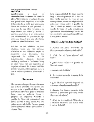 Serie de Entrenamiento para el Liderazgo
LECCIÓN 12
90
devolveremos, y nada les
demandaremos; haremos así como tú
dices.” Nehemías no se detuvo allí, una
vez que él había asegurado el acuerdo,
él fue más allá y pidió que juraran que
harían de acuerdo a esta promesa. El
sabía que tal vez ellos volverían a su
vieja manera de pensar y actuar. El
deseaba conducirlos a un compromiso
que no olvidarían. Ya que esto era algo
serio ante Dios, él tuvo una advertencia
para ellos. (Ver Nehemías 5:12-13)
Tal vez no sea necesario en cada
situación hacer que las personas
envueltas en un problema hagan un
juramento para resolverlo. Esto
dependerá del calibre de las
circunstancias. Algunos desearán
cambiar y obedecer la Palabra de Dios y
al líder. Otros tal vez necesiten un
impulso adicional. Es la tarea del líder
conocer a sus miembros para así saber lo
que se requiere para crear y mantener la
paz.
Resumen
Muchas veces los problemas más serios
que el líder enfrenta son aquellos que
surgen entre el pueblo de Dios. Estos
conflictos destruyen la paz y la armonía.
Estos crean un ambiente donde el
progreso es imposible. Cuando el
pueblo de Dios está peleando el uno
contra el otro es muy difícil para que
peleen contra el diablo. Satanás puede
usar la contienda interna para detener la
obra de Dios.
Es la responsabilidad del líder crear la
paz y la armonía para que así la obra de
Dios pueda avanzar. A veces en sus
investigaciones, él descubrirá problemas
serios que existen entre el pueblo de
Dios. El tal vez sea tentado a enojarse. Y
cuando lo haga, él debe movilizarse
rápidamente a usar la energía de esa ira
para motivarlo a resolver los problemas
lo más pronto posible.
¿Qué Ha Aprendido Usted?
1. ¿Cuáles son cinco cualidades de
liderazgo mencionadas en esta lección?
2. ¿Cuál fue el “gran clamor” del
pueblo?
3. ¿Qué sucede cuando el pueblo de
Dios está unido?
…¿cuando está dividido?
4. Brevemente describa la causa de la
contienda?
5. ¿Qué situación agrícola empeoró los
problemas y la pobreza del pueblo?
6. ¿Pueden los líderes controlar toda
situación y problema que viene contra
ellos o sus miembros?
7. ¿Cuál fue la reacción de Nehemías a
la situación financiera que existía entre
el pueblo de Judá?
 