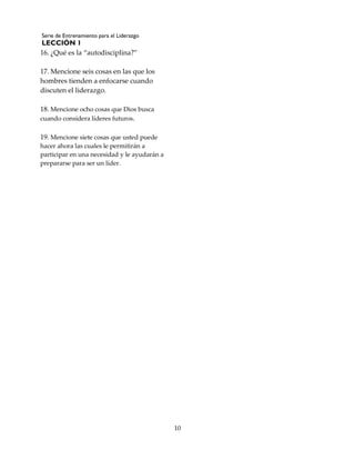 Serie de Entrenamiento para el Liderazgo
LECCIÓN 1
10
16. ¿Qué es la “autodisciplina?”
17. Mencione seis cosas en las que los
hombres tienden a enfocarse cuando
discuten el liderazgo.
18. Mencione ocho cosas que Dios busca
cuando considera líderes futuros.
19. Mencione siete cosas que usted puede
hacer ahora las cuales le permitirán a
participar en una necesidad y le ayudarán a
prepararse para ser un líder.
 