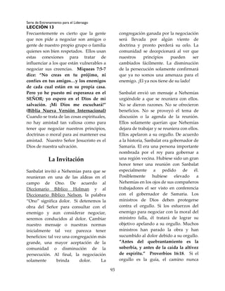 Serie de Entrenamiento para el Liderazgo
LECCIÓN 13
93
Frecuentemente es cierto que la gente
que nos pide a negociar son amigos o
gente de nuestro propio grupo o familia
quienes son bien respetados. Ellos usan
estas conexiones para tratar de
influenciar a los que están vulnerables a
negociar sus creencias. Miqueas 7:5-7
dice: “No creas en tu prójimo, ni
confíes en tus amigos…y los enemigos
de cada cual están en su propia casa.
Pero yo he puesto mi esperanza en el
SEÑOR; yo espero en el Dios de mi
salvación. ¡Mi Dios me escuchará!”
(Biblia Nueva Versión Internacional)
Cuando se trata de las cosas espirituales,
no hay amistad tan valiosa como para
tener que negociar nuestros principios,
doctrinas o moral para así mantener esa
amistad. Nuestro Señor Jesucristo es el
Dios de nuestra salvación.
La Invitación
Sanbalat invitó a Nehemías para que se
reunieran en una de las aldeas en el
campo de Ono. De acuerdo al
Diccionario Bíblico Holman y al
Diccionario Bíblico Nelson, la palabra
“Ono” significa dolor. Si detenemos la
obra del Señor para consultar con el
enemigo y aun considerar negociar,
seremos conducidos al dolor. Cambiar
nuestro mensaje o nuestras normas
inicialmente tal vez parezca tener
beneficios: tal vez una congregación más
grande, una mayor aceptación de la
comunidad o disminución de la
persecución. Al final, la negociación
solamente brinda dolor. La
congregación ganada por la negociación
será llevada por algún viento de
doctrina y pronto perderá su celo. La
comunidad se decepcionará al ver que
nuestros principios pueden ser
cambiados fácilmente. La disminución
de la persecución solamente confirmará
que ya no somos una amenaza para el
enemigo. ¡El ya nos tiene de su lado!
Sanbalat envió un mensaje a Nehemías
urgiéndole a que se reuniera con ellos.
No se dieron razones. No se ofrecieron
beneficios. No se proveyó el tema de
discusión o la agenda de la reunión.
Ellos solamente querían que Nehemías
dejara de trabajar y se reuniera con ellos.
Ellos apelaron a su orgullo. De acuerdo
a la historia, Sanbalat era gobernador de
Samaria. El era una persona importante
nombrada por el rey para gobernar a
una región vecina. Hubiese sido un gran
honor tener una reunión con Sanbalat
especialmente a pedido de él.
Posiblemente hubiese elevado a
Nehemías en los ojos de sus compañeros
trabajadores el ser visto en conferencia
con el gobernador de Samaria. Los
ministros de Dios deben protegerse
contra el orgullo. Si los esfuerzos del
enemigo para negociar con la moral del
ministro falla, él tratará de lograr su
objetivo apelando a su orgullo. Muchos
ministros han parado la obra y han
sucumbido al dolor debido a su orgullo.
“Antes del quebrantamiento es la
soberbia, y antes de la caída la altivez
de espíritu.” Proverbios 16:18. Si el
orgullo es la guía, el camino nunca
 