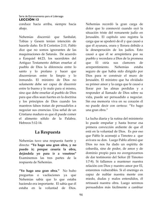 Serie de Entrenamiento para el Liderazgo
LECCIÓN 13
94
conduce hacia arriba, siempre hacia
abajo.
Nehemías discernió que Sanbalat,
Tobías y Gesem tenían intención de
hacerle daño. En II Corintios 2:11, Pablo
dice que no somos ignorantes de las
maquinaciones de Satanás. De acuerdo
a Ezequiel 44:23, los sacerdotes del
Antiguo Testamento debían enseñar al
pueblo de Dios la diferencia entre lo
santo y lo profano y hacer que
discernieran entre lo limpio y lo
inmundo. El ministro de Dios no
solamente debe ser capaz de discernir
entre lo bueno y lo malo para sí mismo,
sino que debe enseñar al pueblo de Dios
para que ellos sean fuertes en la doctrina
y los principios de Dios cuando los
maestros falsos tratan de persuadirlos a
negociar sus creencias. Una señal de un
Cristiano maduro es que él puede comer
el alimento sólido de la Palabra.
Hebreos 5:12-14.
La Respuesta
Nehemías tuvo una respuesta fuerte y
directa: “Yo hago una gran obra, y no
puedo ir; porque cesaría la obra,
dejándola yo para ir a vosotros”
Examinemos las tres partes de la
respuesta de Nehemías.
“Yo hago una gran obra.” No hubo
preguntas o vacilaciones ya que
Nehemías sabía que lo que estaba
haciendo era importante. El sabía que él
estaba en la voluntad de Dios.
Nehemías recordó la gran carga de
dolor que lo conmovió cuando oyó la
situación triste del remanente judío en
Jerusalén. El capítulo uno registra la
carga que se apoderó de él y que causó a
que él ayunara, orara y llorara debido a
la desesperación de los judíos. Esto
causó a que él se arrepintiera por su
pueblo y recordara a Dios de la promesa
que El oiría sus clamores de
arrepentimiento. Nehemías estaba
seguro de que había sido dirigido por
Dios para re construir el muro de
Jerusalén. El ministro que ha olvidado
su primer amor y la carga que le causó a
llorar por las almas perdidas y a
responder al llamado de Dios sobre su
vida, puede ser persuadido a negociar.
Sin esa memoria viva en su corazón él
no puede decir con certeza: “Yo hago
una gran obra.”
La lucha diaria y la rutina del ministerio
lo puede empañar y hasta borrar esa
primera convicción ardiente de que él
está en la voluntad de Dios. Es por eso
que Pablo le aconsejó a Timoteo a que
avivara su don. Luego Pablo afirmó que
Dios no nos ha dado un espíritu de
cobardía, sino de poder, de amor y de
dominio propio para no avergonzarnos
de dar testimonio del Señor (II Timoteo
1:7-8). Si fallamos a mantener nuestra
relación con Dios y nuestro amor por El,
estaremos vulnerables. Si el enemigo es
capaz de nublar nuestra mente con
miedo, dudas y malos entendidos, él
retrasará nuestra obra. Luego seremos
persuadidos más fácilmente a cambiar
 