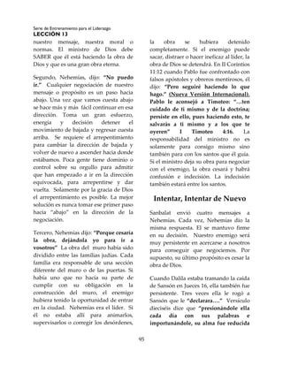 Serie de Entrenamiento para el Liderazgo
LECCIÓN 13
95
nuestro mensaje, nuestra moral o
normas. El ministro de Dios debe
SABER que él está haciendo la obra de
Dios y que es una gran obra eterna.
Segundo, Nehemías, dijo: “No puedo
ir.” Cualquier negociación de nuestro
mensaje o propósito es un paso hacia
abajo. Una vez que vamos cuesta abajo
se hace más y más fácil continuar en esa
dirección. Toma un gran esfuerzo,
energía y decisión detener el
movimiento de bajada y regresar cuesta
arriba. Se requiere el arrepentimiento
para cambiar la dirección de bajada y
volver de nuevo a ascender hacia donde
estábamos. Poca gente tiene dominio o
control sobre su orgullo para admitir
que han empezado a ir en la dirección
equivocada, para arrepentirse y dar
vuelta. Solamente por la gracia de Dios
el arrepentimiento es posible. La mejor
solución es nunca tomar ese primer paso
hacia “abajo” en la dirección de la
negociación.
Tercero, Nehemías dijo: “Porque cesaría
la obra, dejándola yo para ir a
vosotros” La obra del muro había sido
dividido entre las familias judías. Cada
familia era responsable de una sección
diferente del muro o de las puertas. Si
había uno que no hacía su parte de
cumplir con su obligación en la
construcción del muro, el enemigo
hubiera tenido la oportunidad de entrar
en la ciudad. Nehemías era el líder. Si
él no estaba allí para animarlos,
supervisarlos o corregir los desórdenes,
la obra se hubiera detenido
completamente. Si el enemigo puede
sacar, distraer o hacer ineficaz al líder, la
obra de Dios se detendrá. En II Corintios
11:12 cuando Pablo fue confrontado con
falsos apóstoles y obreros mentirosos, él
dijo: “Pero seguiré haciendo lo que
hago.” (Nueva Versión Internacional).
Pablo le aconsejó a Timoteo: “…ten
cuidado de ti mismo y de la doctrina;
persiste en ello, pues haciendo esto, te
salvarás a ti mismo y a los que te
oyeren” I Timoteo 4:16. La
responsabilidad del ministro no es
solamente para consigo mismo sino
también para con los santos que él guía.
Si el ministro deja su obra para negociar
con el enemigo, la obra cesará y habrá
confusión e indecisión. La indecisión
también estará entre los santos.
Intentar, Intentar de Nuevo
Sanbalat envió cuatro mensajes a
Nehemías. Cada vez, Nehemías dio la
misma respuesta. El se mantuvo firme
en su decisión. Nuestro enemigo será
muy persistente en acercarse a nosotros
para conseguir que negociemos. Por
supuesto, su último propósito es cesar la
obra de Dios.
Cuando Dalila estaba tramando la caída
de Sansón en Jueces 16, ella también fue
persistente. Tres veces ella le rogó a
Sansón que le “declarara….” Versículo
dieciséis dice que “presionándole ella
cada día con sus palabras e
importunándole, su alma fue reducida
 
