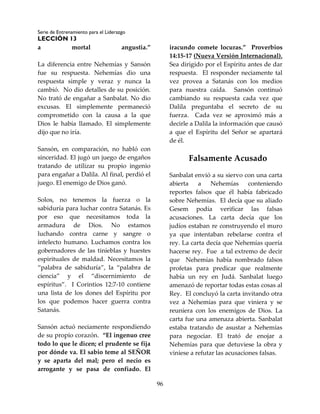Serie de Entrenamiento para el Liderazgo
LECCIÓN 13
96
a mortal angustia.”
La diferencia entre Nehemías y Sansón
fue su respuesta. Nehemías dio una
respuesta simple y veraz y nunca la
cambió. No dio detalles de su posición.
No trató de engañar a Sanbalat. No dio
excusas. El simplemente permaneció
comprometido con la causa a la que
Dios le había llamado. El simplemente
dijo que no iría.
Sansón, en comparación, no habló con
sinceridad. El jugó un juego de engaños
tratando de utilizar su propio ingenio
para engañar a Dalila. Al final, perdió el
juego. El enemigo de Dios ganó.
Solos, no tenemos la fuerza o la
sabiduría para luchar contra Satanás. Es
por eso que necesitamos toda la
armadura de Dios. No estamos
luchando contra carne y sangre o
intelecto humano. Luchamos contra los
gobernadores de las tinieblas y huestes
espirituales de maldad. Necesitamos la
“palabra de sabiduría”, la “palabra de
ciencia” y el “discernimiento de
espíritus”. I Corintios 12:7-10 contiene
una lista de los dones del Espíritu por
los que podemos hacer guerra contra
Satanás.
Sansón actuó neciamente respondiendo
de su propio corazón. “El ingenuo cree
todo lo que le dicen; el prudente se fija
por dónde va. El sabio teme al SEÑOR
y se aparta del mal; pero el necio es
arrogante y se pasa de confiado. El
iracundo comete locuras.” Proverbios
14:15-17 (Nueva Versión Internacional).
Sea dirigido por el Espíritu antes de dar
respuesta. El responder neciamente tal
vez provea a Satanás con los medios
para nuestra caída. Sansón continuó
cambiando su respuesta cada vez que
Dalila preguntaba el secreto de su
fuerza. Cada vez se aproximó más a
decirle a Dalila la información que causó
a que el Espíritu del Señor se apartará
de él.
Falsamente Acusado
Sanbalat envió a su siervo con una carta
abierta a Nehemías conteniendo
reportes falsos que él había fabricado
sobre Nehemías. El decía que su aliado
Gesem podía verificar las falsas
acusaciones. La carta decía que los
judíos estaban re construyendo el muro
ya que intentaban rebelarse contra el
rey. La carta decía que Nehemías quería
hacerse rey. Fue a tal extremo de decir
que Nehemías había nombrado falsos
profetas para predicar que realmente
había un rey en Judá. Sanbalat luego
amenazó de reportar todas estas cosas al
Rey. El concluyó la carta invitando otra
vez a Nehemías para que viniera y se
reuniera con los enemigos de Dios. La
carta fue una amenaza abierta. Sanbalat
estaba tratando de asustar a Nehemías
para negociar. El trató de enojar a
Nehemías para que detuviese la obra y
viniese a refutar las acusaciones falsas.
 