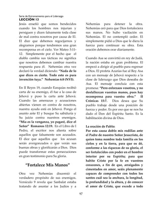 Serie de Entrenamiento para el Liderazgo
LECCIÓN 13
97
Jesús enseñó que somos bendecidos
cuando los hombres nos injurian y
persiguen y dicen falsamente toda clase
de mal contra nosotros por causa de El.
El dice que debemos regocijarnos y
alegrarnos porque tendremos una gran
recompensa en el cielo. Ver Mateo 5:11-
12. Simplemente por el hecho que el
diablo cambia sus tácticas no significa
que nosotros debemos cambiar nuestra
respuesta para él. Nehemías otra vez
declaró la verdad diciendo: “Nada de lo
que dices es cierto. Todo esto es pura
invención tuya.” Nehemías 6:8 (NVI).
En II Reyes 19, cuando Ezequías recibió
carta de su enemigo, él fue a la casa de
Jehová y puso la carta ante Jehová.
Cuando las amenazas y acusaciones
abiertas vienen en contra de nosotros,
nuestra ayuda está en Jehová. Ponga el
asunto ante El y busque Su sabiduría y
Su juicio contra nuestros enemigos.
“Mía es la venganza, yo pagaré, dice el
Señor” Romanos 12:19. En el Libro de I
Pedro, el escritor nos alienta sobre
aquellos que falsamente son acusados.
El dice que aquellos que los acusan
serán avergonzados o que verán sus
buenas obras y glorificarán a Dios. Dios
puede transformar estas persecuciones
en gran testimonio para Su gloria.
“Fortalece Mis Manos”
Otra vez Nehemías discernió el
verdadero propósito de sus enemigos.
Versículo 9 revela que Sanbalat estaba
tratando de asustar a los Judíos y a
Nehemías para detener la obra.
Nehemías oró para que Dios fortaleciera
sus manos. No hubo vacilación en
Nehemías. El no contempló ceder. El
simplemente pidió a Dios que le diera la
fuerza para continuar su obra. Esta
oración debemos orar diariamente.
Cuando Asa se convirtió en rey de Judá,
la nación estaba en gran problema. El
empezó a dirigir al pueblo para regresar
a Dios. El profeta Azarías fue al Rey Asa
con un mensaje de Jehová respecto a la
clase de liderazgo que Dios deseaba de
Asa. El mensaje concluía con esta
promesa: “Pero esforzaos vosotros, y no
desfallezcan vuestras manos, pues hay
recompensa para vuestra obra.” II
Crónicas 15:7. Dios desea que Su
pueblo trabaje desde una posición de
fuerza y poder. Es por eso que se nos ha
dado el Don del Espíritu Santo. Es la
habilitación divina de Dios.
La oración de Pablo:
Por esta causa doblo mis rodillas ante
el Padre de nuestro Señor Jesucristo, de
quien toma nombre toda familia en los
cielos y en la tierra, para que os dé,
conforme a las riquezas de su gloria, el
ser fortalecidos con poder en el hombre
interior por su Espíritu; para que
habite Cristo por la fe en vuestros
corazones, a fin de que, arraigados y
cimentados en amor, seáis plenamente
capaces de comprender con todos los
santos cuál sea la anchura, la longitud,
la profundidad y la altura, y de conocer
el amor de Cristo, que excede a todo
 