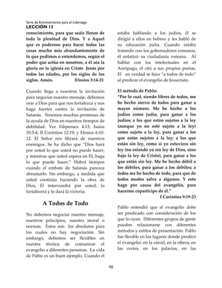 Serie de Entrenamiento para el Liderazgo
LECCIÓN 13
98
conocimiento, para que seáis llenos de
toda la plenitud de Dios. Y a Aquel
que es poderoso para hacer todas las
cosas mucho más abundantemente de
lo que pedimos o entendemos, según el
poder que actúa en nosotros, a él sea la
gloria en la iglesia en Cristo Jesús por
todas las edades, por los siglos de los
siglos. Amén. Efesios 3:14-21
Cuando llega a nosotros la invitación
para negociar nuestro mensaje, debemos
orar a Dios para que nos fortalezca y nos
haga fuertes contra la invitación de
Satanás. Tenemos muchas promesas de
la ayuda de Dios en nuestros tiempos de
debilidad. Ver Filipenses 4:13; Isaías
35:3-4; II Corintios 12:19; y Efesios 6:10-
12. El Señor nos librará de nuestros
enemigos. Se ha dicho que “Dios hará
por usted lo que usted no puede hacer,
y mientras que usted espera en El, haga
lo que puede hacer.” Habrá tiempos
cuando el embate de Satanás parezca
abrumarlo. Sin embargo, a medida que
usted continúa haciendo la obra de
Dios, El intervendrá por usted, lo
fortalecerá y le dará la victoria.
A Todos de Todo
No debemos negociar nuestro mensaje,
nuestros principios, nuestra moral o
normas. Estos son los absolutos para
los cuales no hay negociación. Sin
embargo, debemos ser flexibles en
nuestra técnica de comunicar el
evangelio a diferentes personas. La vida
de Pablo es un buen ejemplo. Cuando él
estaba hablando a los judíos, él se
dirigió a ellos en hebreo y les habló de
su educación judía. Cuando estaba
tratando con los gobernadores romanos,
él enfatizó su ciudadanía romana. Al
hablar con los intelectuales en el
Areópago, él citó a sus propios poetas.
El en verdad se hizo “a todos de todo”
al predicar el evangelio de Jesucristo.
El método de Pablo:
“Por lo cual, siendo libres de todos, me
he hecho siervo de todos para ganar a
mayor número. Me he hecho a los
judíos como judío, para ganar a los
judíos; a los que están sujetos a la ley
(aunque yo no esté sujeto a la ley)
como sujeto a la ley, para ganar a los
que están sujetos a la ley; a los que
están sin ley, como si yo estuviera sin
ley (no estando yo sin ley de Dios, sino
bajo la ley de Cristo), para ganar a los
que están sin ley. Me he hecho débil a
los débiles, para ganar a los débiles; a
todos me he hecho de todo, para que de
todos modos salve a algunos. Y esto
hago por causa del evangelio, para
hacerme copartícipe de él.”
I Corintios 9:19-23
Pablo entendió que el evangelio debe
ser predicado con consideración de los
que lo oyen. Diferentes grupos de gente
pueden relacionarse con diferentes
métodos y estilos de presentación. Pablo
fue flexible en los lugares donde predicó
el evangelio: en la cárcel, en la ribera, en
las cortes, en los palacios, en las
 