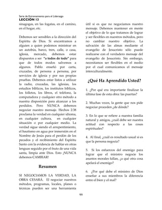 Serie de Entrenamiento para el Liderazgo
LECCIÓN 13
99
sinagogas, en las fogatas, en el camino,
en el hogar, etc.
Debemos ser sensibles a la dirección del
Espíritu de Dios. Si encontramos a
alguien a quien podemos ministrar en
un autobús, barco, tren, calle, o casa,
iglesia, mercado, debemos estar
dispuestos a ser “a todos de todo” para
que de todos modos salvemos a
algunos. Pablo enseñó por carta,
cruzadas, de persona a persona, por
servicios de iglesia y por sus propias
pruebas. Debemos estar listos a utilizar
la radio, cruzadas, las iglesias, los
estudios bíblicos, los institutos bíblicos,
los folletos, los libros, el teléfono, la
computadora y cualquier otro método a
nuestra disposición para alcanzar a los
perdidos. Pero NUNCA debemos
negociar nuestro mensaje. Hechos 2:38
proclama la verdad en cualquier idioma,
en cualquier cultura, en cualquier
situación o por cualquier medio. La
verdad sigue siendo el arrepentimiento,
el bautismo en agua por inmersión en el
Nombre de Jesús para el perdón de los
pecados y el recibimiento del Espíritu
Santo con la evidencia de hablar en otras
lenguas seguido por el fruto de una vida
santa, limpia ante Dios. Esto ¡NUNCA
debemos CAMBIAR!
Resumen
SI NEGOCIAMOS LA VERDAD, LA
OBRA CESARÁ. El negociar nuestros
métodos, programas, locales, planes o
técnicas pueden ser una herramienta
útil si es que no negociamos nuestro
mensaje. Debemos mantener en mente
el objetivo de lo que tratamos de lograr
y ser flexibles en nuestros métodos, pero
no cambiar nuestro objetivo. La
salvación de las almas mediante el
evangelio de Jesucristo sólo puede
realizarse con el verdadero mensaje del
evangelio de Jesucristo. Sin embargo,
necesitamos ser flexibles en el medio
por el cual comunicamos el mensaje
interculturalmente.
¿Qué Ha Aprendido Usted?
1. ¿Por qué era importante finalizar la
última fase de esta obra: las puertas?
2. Muchas veces, la gente que nos pide
negociar proceden ¿de dónde?
3. En lo que se refiere a nuestra familia
natural y amigos, ¿cuál debe ser nuestra
actitud con respecto a las cosas
espirituales?
4. Al final, ¿cuál es resultado usual si es
que la persona negocia?
5. Si los esfuerzos del enemigo para
lograr que el ministro negocie los
asuntos morales fallan, ¿a qué otra cosa
apelará el enemigo?
6. ¿Por qué debe el ministro de Dios
enseñar a sus miembros la diferencia
entre el bien y el mal?
 