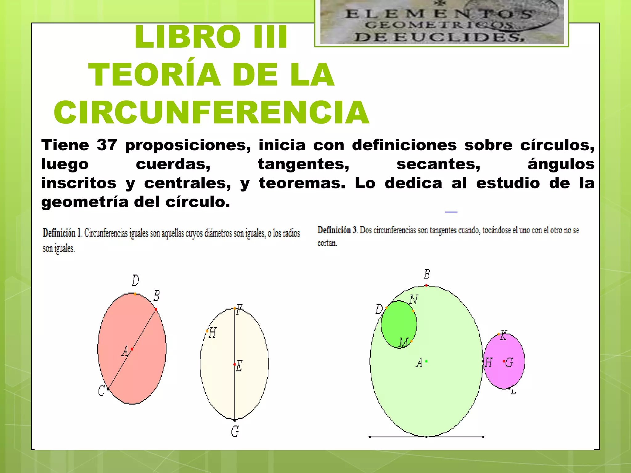 LIBRO III
   TEORÍA DE LA
 CIRCUNFERENCIA
Tiene 37 proposiciones, inicia con definiciones sobre círculos,
luego      cuerdas,      tangentes,     secantes,      ángulos
inscritos y centrales, y teoremas. Lo dedica al estudio de la
geometría del círculo.
 