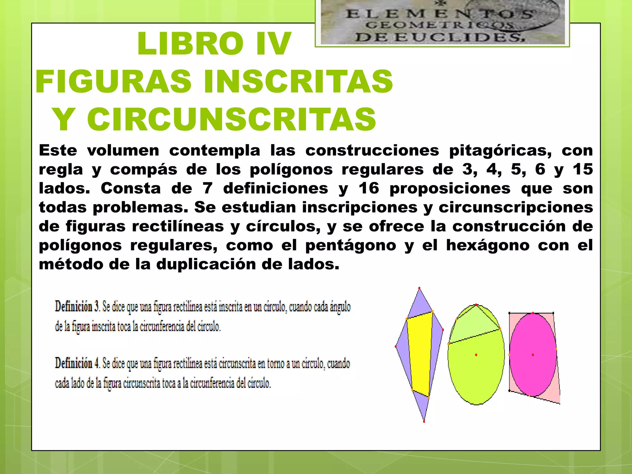LIBRO IV
FIGURAS INSCRITAS
 Y CIRCUNSCRITAS
Este volumen contempla las construcciones pitagóricas, con
regla y compás de los polígonos regulares de 3, 4, 5, 6 y 15
lados. Consta de 7 definiciones y 16 proposiciones que son
todas problemas. Se estudian inscripciones y circunscripciones
de figuras rectilíneas y círculos, y se ofrece la construcción de
polígonos regulares, como el pentágono y el hexágono con el
método de la duplicación de lados.
 