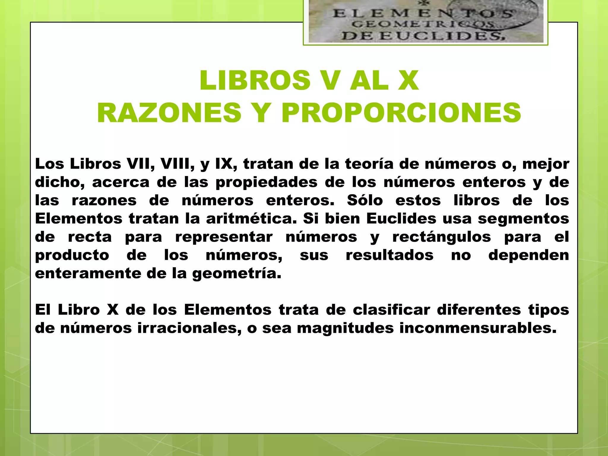LIBROS V AL X
       RAZONES Y PROPORCIONES
Los Libros VII, VIII, y IX, tratan de la teoría de números o, mejor
dicho, acerca de las propiedades de los números enteros y de
las razones de números enteros. Sólo estos libros de los
Elementos tratan la aritmética. Si bien Euclides usa segmentos
de recta para representar números y rectángulos para el
producto de los números, sus resultados no dependen
enteramente de la geometría.

El Libro X de los Elementos trata de clasificar diferentes tipos
de números irracionales, o sea magnitudes inconmensurables.
 