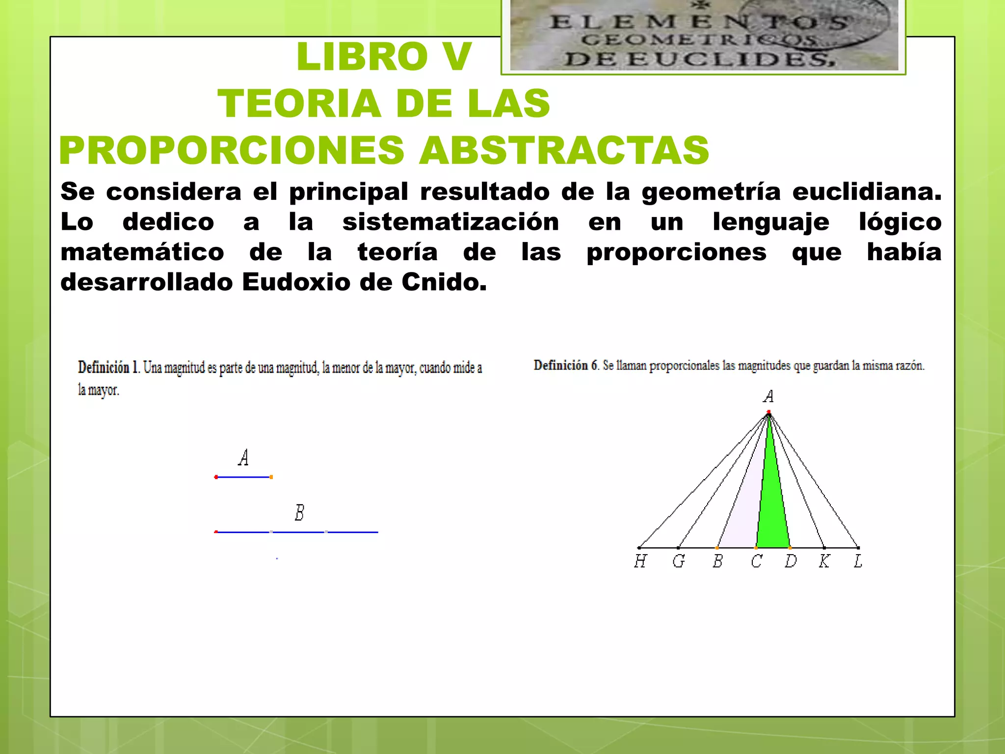 LIBRO V
     TEORIA DE LAS
PROPORCIONES ABSTRACTAS
Se considera el principal resultado de la geometría euclidiana.
Lo dedico a la sistematización en un lenguaje lógico
matemático de la teoría de las proporciones que había
desarrollado Eudoxio de Cnido.
 