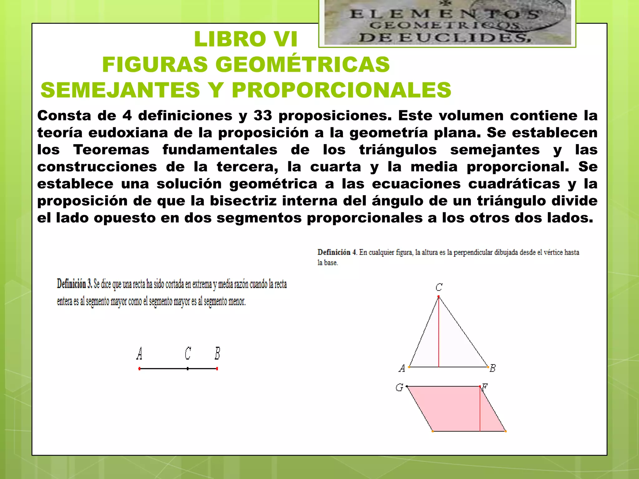 LIBRO VI
    FIGURAS GEOMÉTRICAS
SEMEJANTES Y PROPORCIONALES
Consta de 4 definiciones y 33 proposiciones. Este volumen contiene la
teoría eudoxiana de la proposición a la geometría plana. Se establecen
los Teoremas fundamentales de los triángulos semejantes y las
construcciones de la tercera, la cuarta y la media proporcional. Se
establece una solución geométrica a las ecuaciones cuadráticas y la
proposición de que la bisectriz interna del ángulo de un triángulo divide
el lado opuesto en dos segmentos proporcionales a los otros dos lados.
 