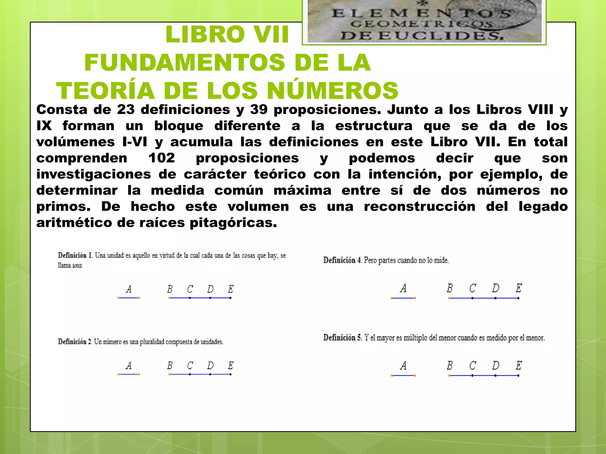 LIBRO VII
    FUNDAMENTOS DE LA
  TEORÍA DE LOS NÚMEROS
Consta de 23 definiciones y 39 proposiciones. Junto a los Libros VIII y
IX forman un bloque diferente a la estructura que se da de los
volúmenes I-VI y acumula las definiciones en este Libro VII. En total
comprenden     102    proposiciones  y   podemos    decir   que    son
investigaciones de carácter teórico con la intención, por ejemplo, de
determinar la medida común máxima entre sí de dos números no
primos. De hecho este volumen es una reconstrucción del legado
aritmético de raíces pitagóricas.
 