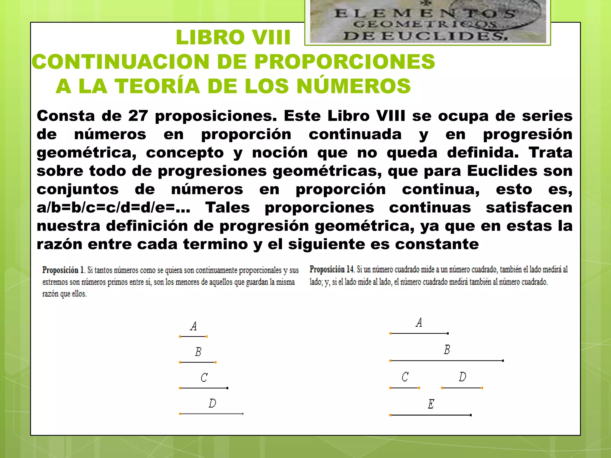 LIBRO VIII
CONTINUACION DE PROPORCIONES
  A LA TEORÍA DE LOS NÚMEROS
Consta de 27 proposiciones. Este Libro VIII se ocupa de series
de números en proporción continuada y en progresión
geométrica, concepto y noción que no queda definida. Trata
sobre todo de progresiones geométricas, que para Euclides son
conjuntos de números en proporción continua, esto es,
a/b=b/c=c/d=d/e=... Tales proporciones continuas satisfacen
nuestra definición de progresión geométrica, ya que en estas la
razón entre cada termino y el siguiente es constante
 