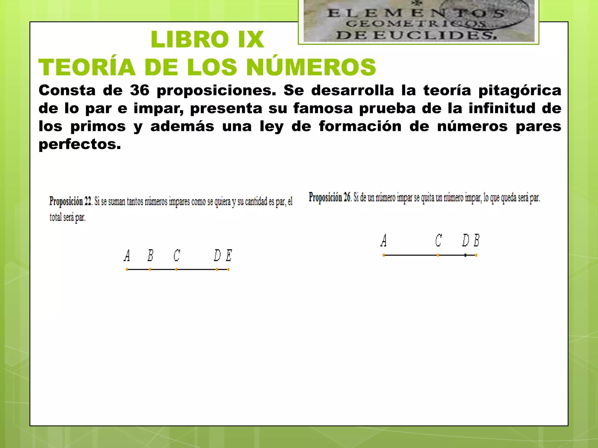 LIBRO IX
TEORÍA DE LOS NÚMEROS
Consta de 36 proposiciones. Se desarrolla la teoría pitagórica
de lo par e impar, presenta su famosa prueba de la infinitud de
los primos y además una ley de formación de números pares
perfectos.
 