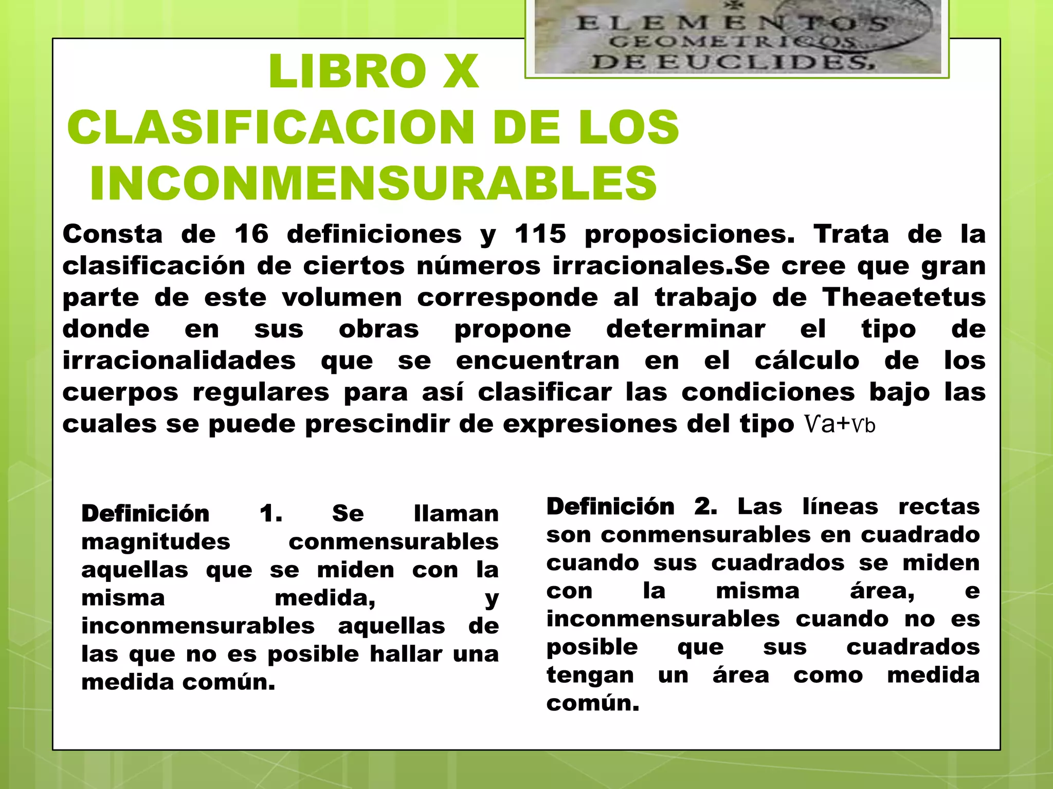 LIBRO X
CLASIFICACION DE LOS
 INCONMENSURABLES
Consta de 16 definiciones y 115 proposiciones. Trata de la
clasificación de ciertos números irracionales.Se cree que gran
parte de este volumen corresponde al trabajo de Theaetetus
donde en sus obras propone determinar el tipo de
irracionalidades que se encuentran en el cálculo de los
cuerpos regulares para así clasificar las condiciones bajo las
cuales se puede prescindir de expresiones del tipo Ѵa+Ѵb


 Definición   1.    Se     llaman   Definición 2. Las líneas rectas
 magnitudes      conmensurables     son conmensurables en cuadrado
 aquellas que se miden con la       cuando sus cuadrados se miden
 misma         medida,          y   con     la   misma    área,   e
 inconmensurables aquellas de       inconmensurables cuando no es
 las que no es posible hallar una   posible    que  sus   cuadrados
 medida común.                      tengan un área como medida
                                    común.
 