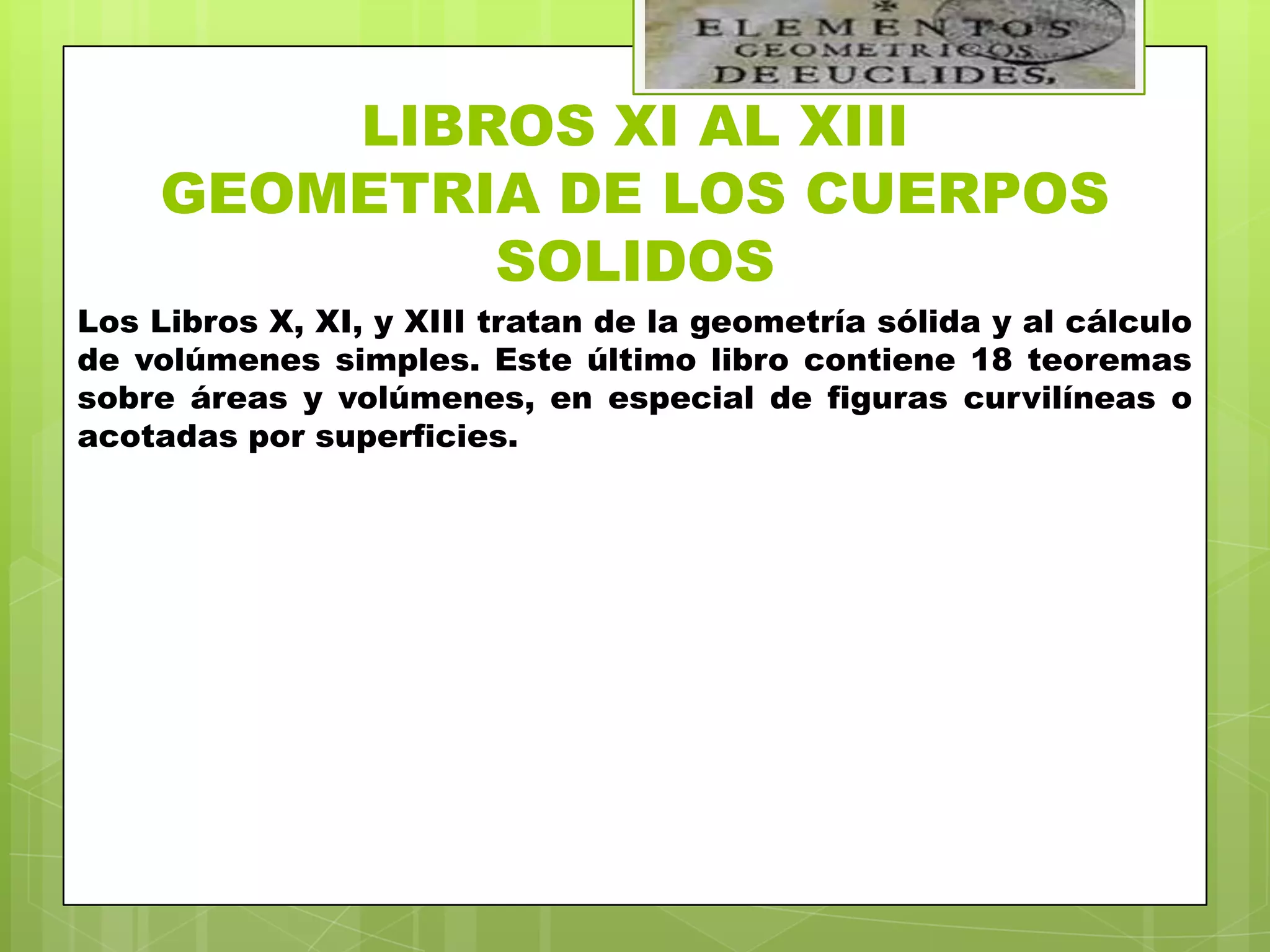 LIBROS XI AL XIII
    GEOMETRIA DE LOS CUERPOS
            SOLIDOS
Los Libros X, XI, y XIII tratan de la geometría sólida y al cálculo
de volúmenes simples. Este último libro contiene 18 teoremas
sobre áreas y volúmenes, en especial de figuras curvilíneas o
acotadas por superficies.
 
