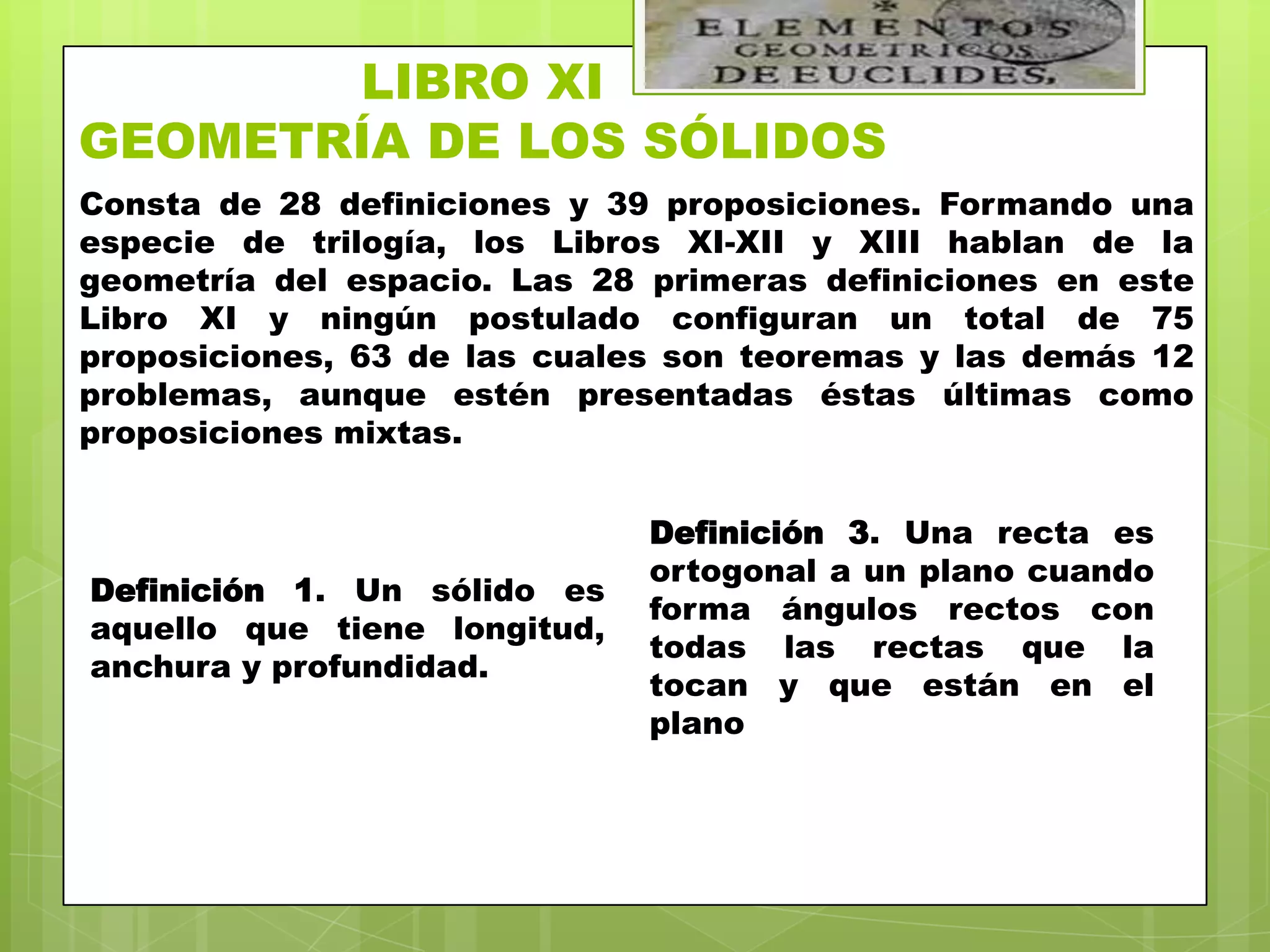 LIBRO XI
GEOMETRÍA DE LOS SÓLIDOS
Consta de 28 definiciones y 39 proposiciones. Formando una
especie de trilogía, los Libros XI-XII y XIII hablan de la
geometría del espacio. Las 28 primeras definiciones en este
Libro XI y ningún postulado configuran un total de 75
proposiciones, 63 de las cuales son teoremas y las demás 12
problemas, aunque estén presentadas éstas últimas como
proposiciones mixtas.


                              Definición 3. Una recta es
                              ortogonal a un plano cuando
Definición 1. Un sólido es
                              forma ángulos rectos con
aquello que tiene longitud,
                              todas las rectas que la
anchura y profundidad.
                              tocan y que están en el
                              plano
 