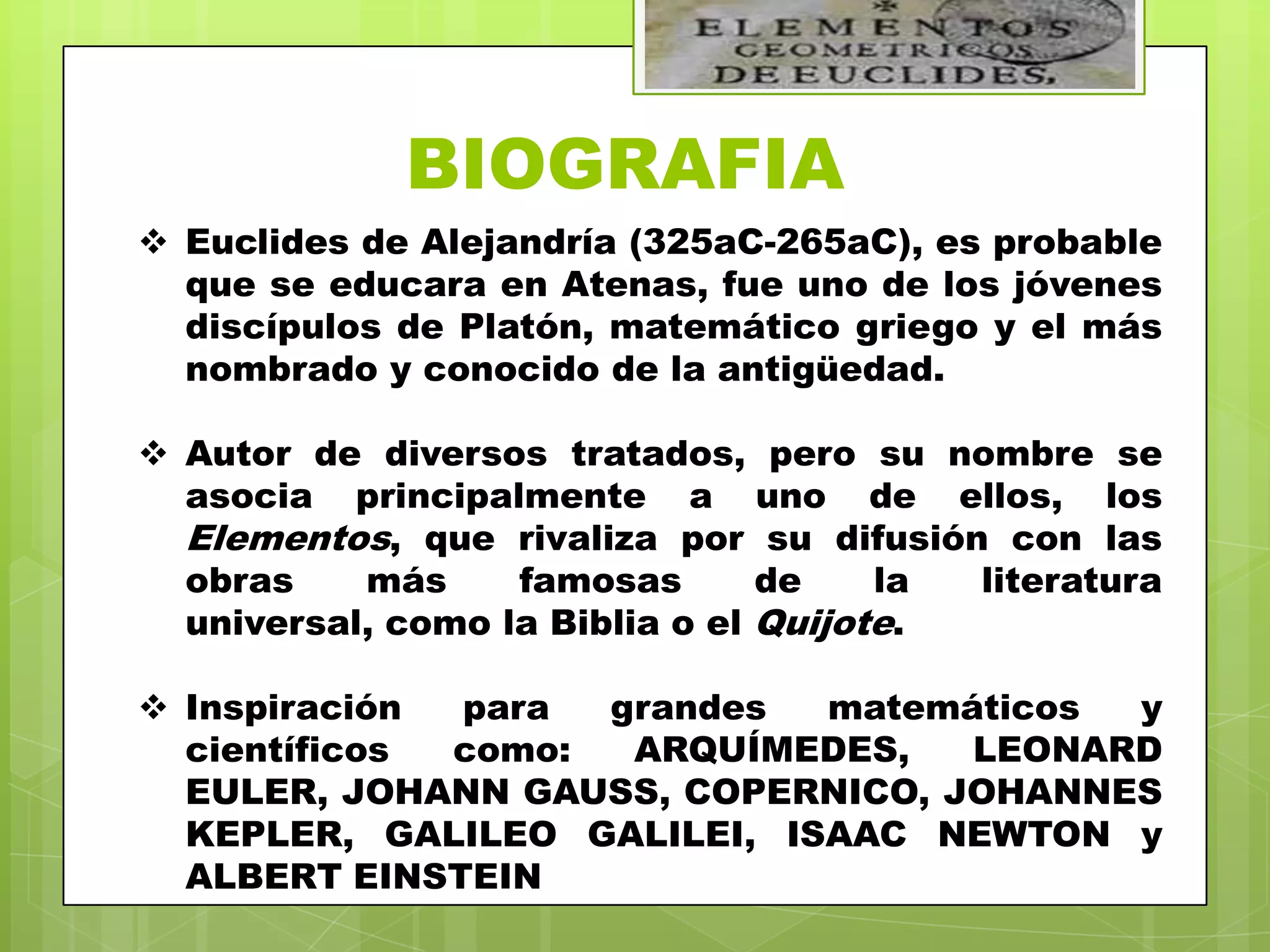 BIOGRAFIA
 Euclides de Alejandría (325aC-265aC), es probable
  que se educara en Atenas, fue uno de los jóvenes
  discípulos de Platón, matemático griego y el más
  nombrado y conocido de la antigüedad.

 Autor de diversos tratados, pero su nombre se
  asocia principalmente a uno de ellos, los
  Elementos, que rivaliza por su difusión con las
  obras    más     famosas       de    la literatura
  universal, como la Biblia o el Quijote.

 Inspiración para  grandes  matemáticos y
  científicos como:  ARQUÍMEDES,   LEONARD
  EULER, JOHANN GAUSS, COPERNICO, JOHANNES
  KEPLER, GALILEO GALILEI, ISAAC NEWTON y
  ALBERT EINSTEIN
 