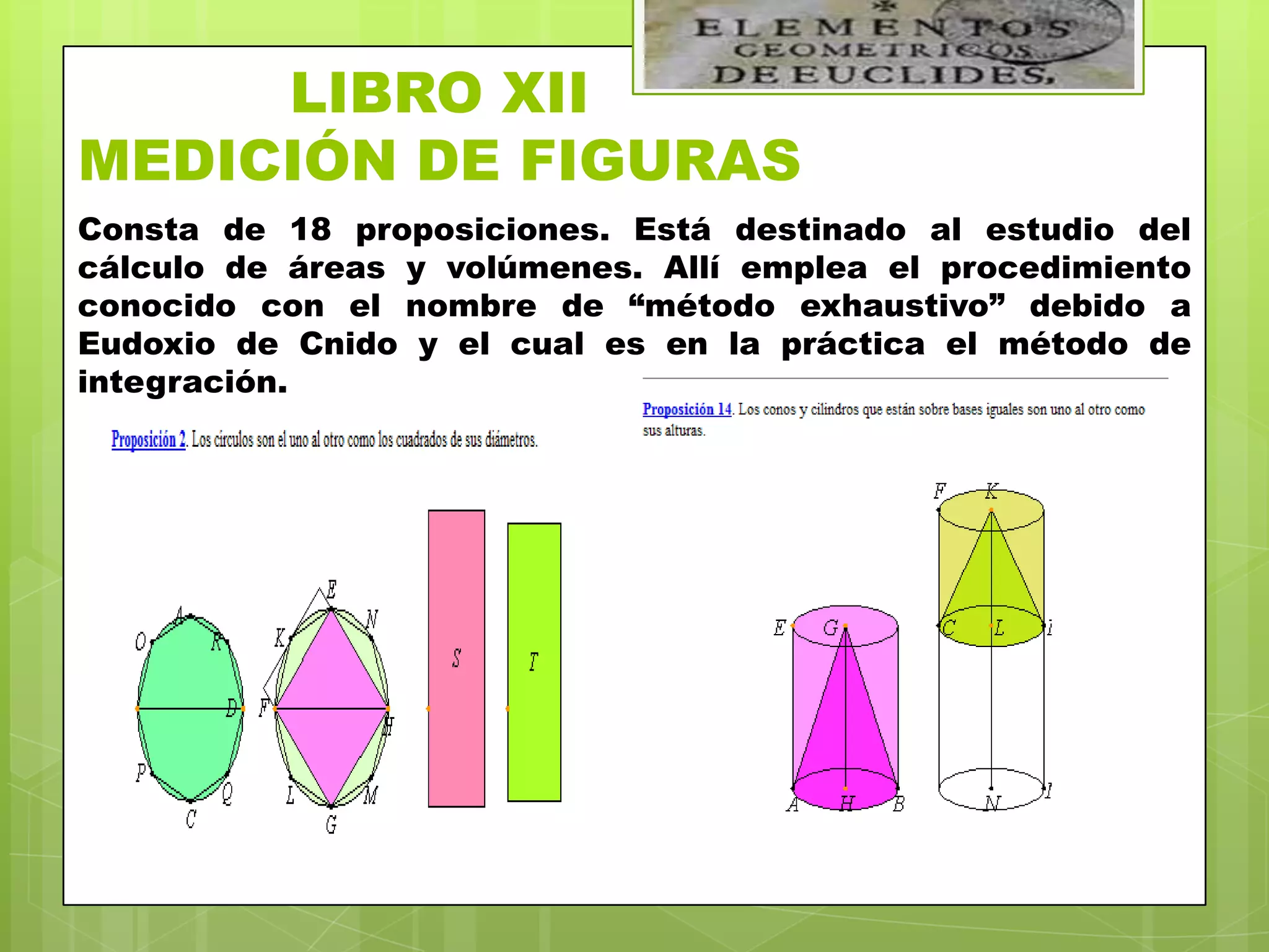 LIBRO XII
MEDICIÓN DE FIGURAS
Consta de 18 proposiciones. Está destinado al estudio del
cálculo de áreas y volúmenes. Allí emplea el procedimiento
conocido con el nombre de “método exhaustivo” debido a
Eudoxio de Cnido y el cual es en la práctica el método de
integración.
 