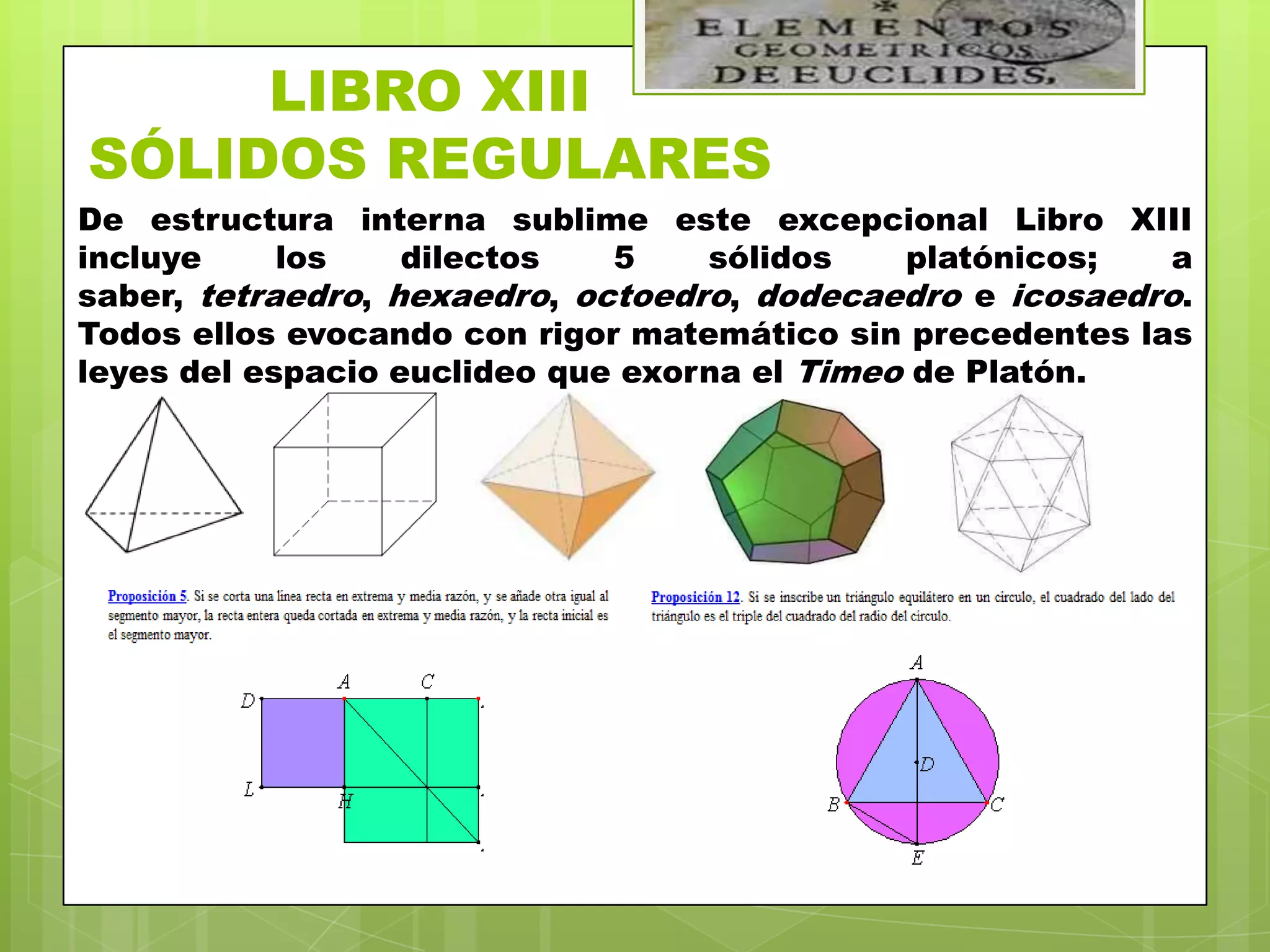 LIBRO XIII
SÓLIDOS REGULARES
De estructura interna sublime este excepcional Libro XIII
incluye     los    dilectos   5    sólidos    platónicos;   a
saber, tetraedro, hexaedro, octoedro, dodecaedro e icosaedro.
Todos ellos evocando con rigor matemático sin precedentes las
leyes del espacio euclideo que exorna el Timeo de Platón.
 