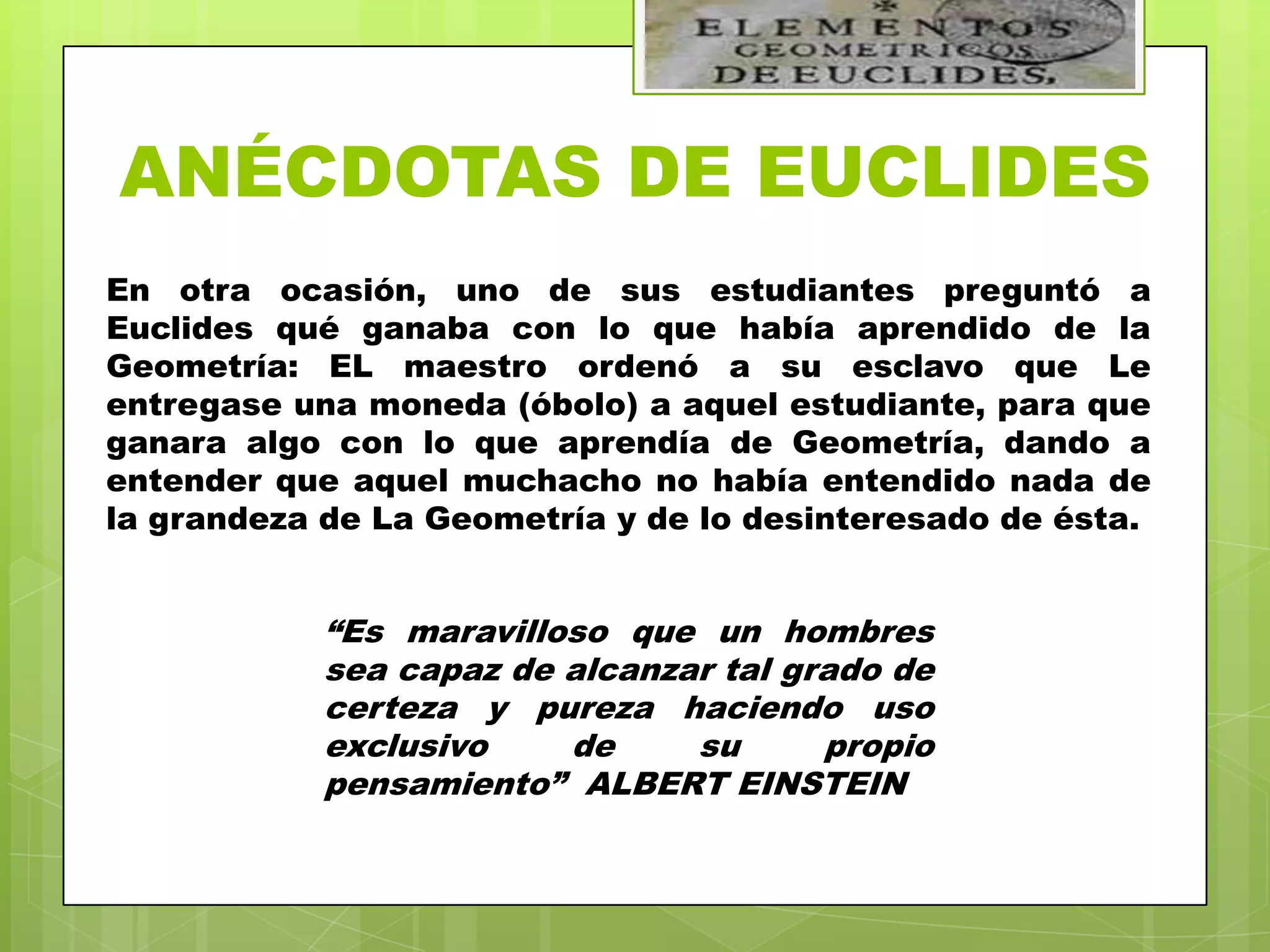 ANÉCDOTAS DE EUCLIDES
En otra ocasión, uno de sus estudiantes preguntó a
Euclides qué ganaba con lo que había aprendido de la
Geometría: EL maestro ordenó a su esclavo que Le
entregase una moneda (óbolo) a aquel estudiante, para que
ganara algo con lo que aprendía de Geometría, dando a
entender que aquel muchacho no había entendido nada de
la grandeza de La Geometría y de lo desinteresado de ésta.


            “Es maravilloso que un hombres
            sea capaz de alcanzar tal grado de
            certeza y pureza haciendo uso
            exclusivo    de     su      propio
            pensamiento” ALBERT EINSTEIN
 