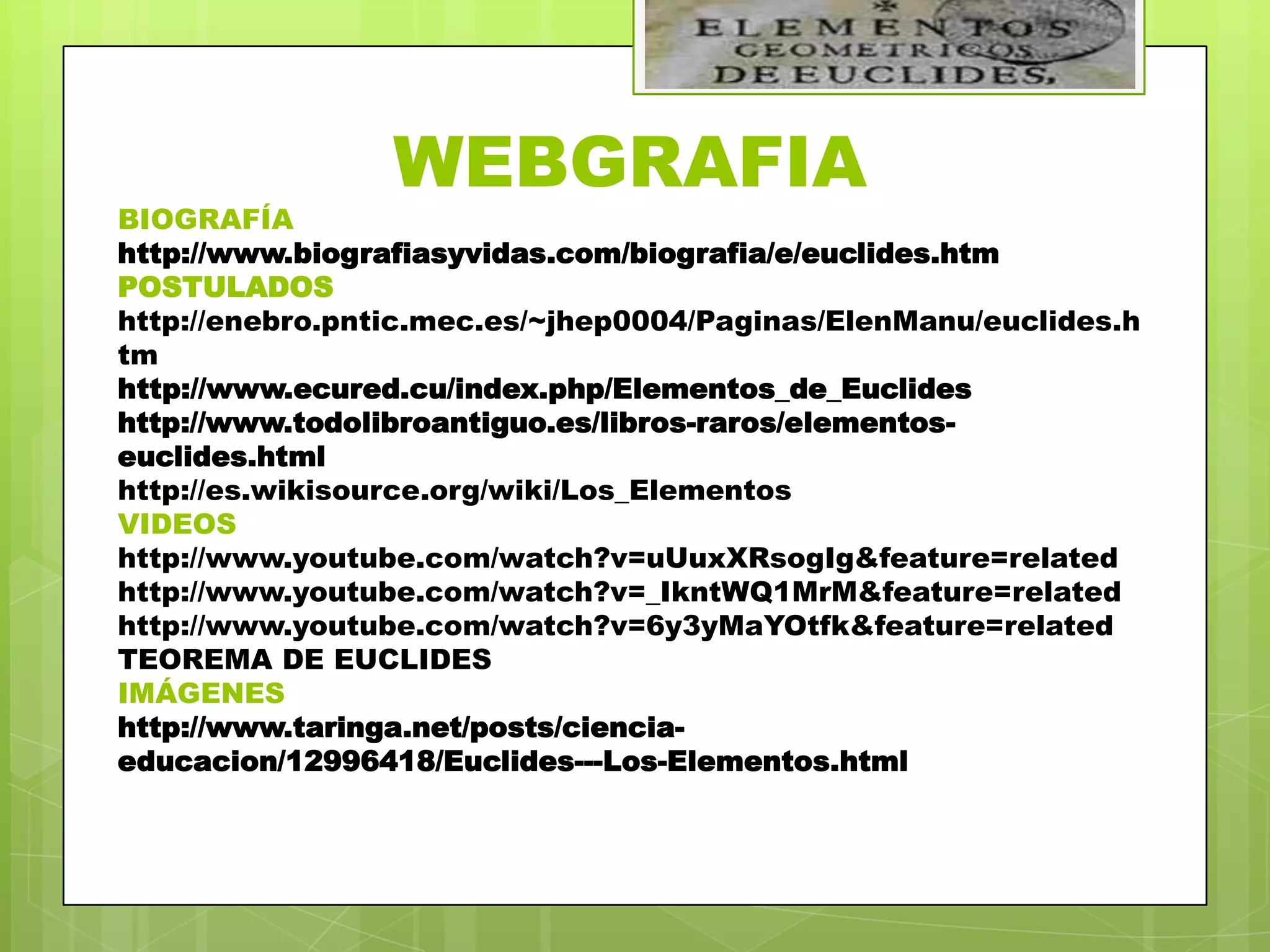 WEBGRAFIA
BIOGRAFÍA
http://www.biografiasyvidas.com/biografia/e/euclides.htm
POSTULADOS
http://enebro.pntic.mec.es/~jhep0004/Paginas/ElenManu/euclides.h
tm
http://www.ecured.cu/index.php/Elementos_de_Euclides
http://www.todolibroantiguo.es/libros-raros/elementos-
euclides.html
http://es.wikisource.org/wiki/Los_Elementos
VIDEOS
http://www.youtube.com/watch?v=uUuxXRsogIg&feature=related
http://www.youtube.com/watch?v=_IkntWQ1MrM&feature=related
http://www.youtube.com/watch?v=6y3yMaYOtfk&feature=related
TEOREMA DE EUCLIDES
IMÁGENES
http://www.taringa.net/posts/ciencia-
educacion/12996418/Euclides---Los-Elementos.html
 