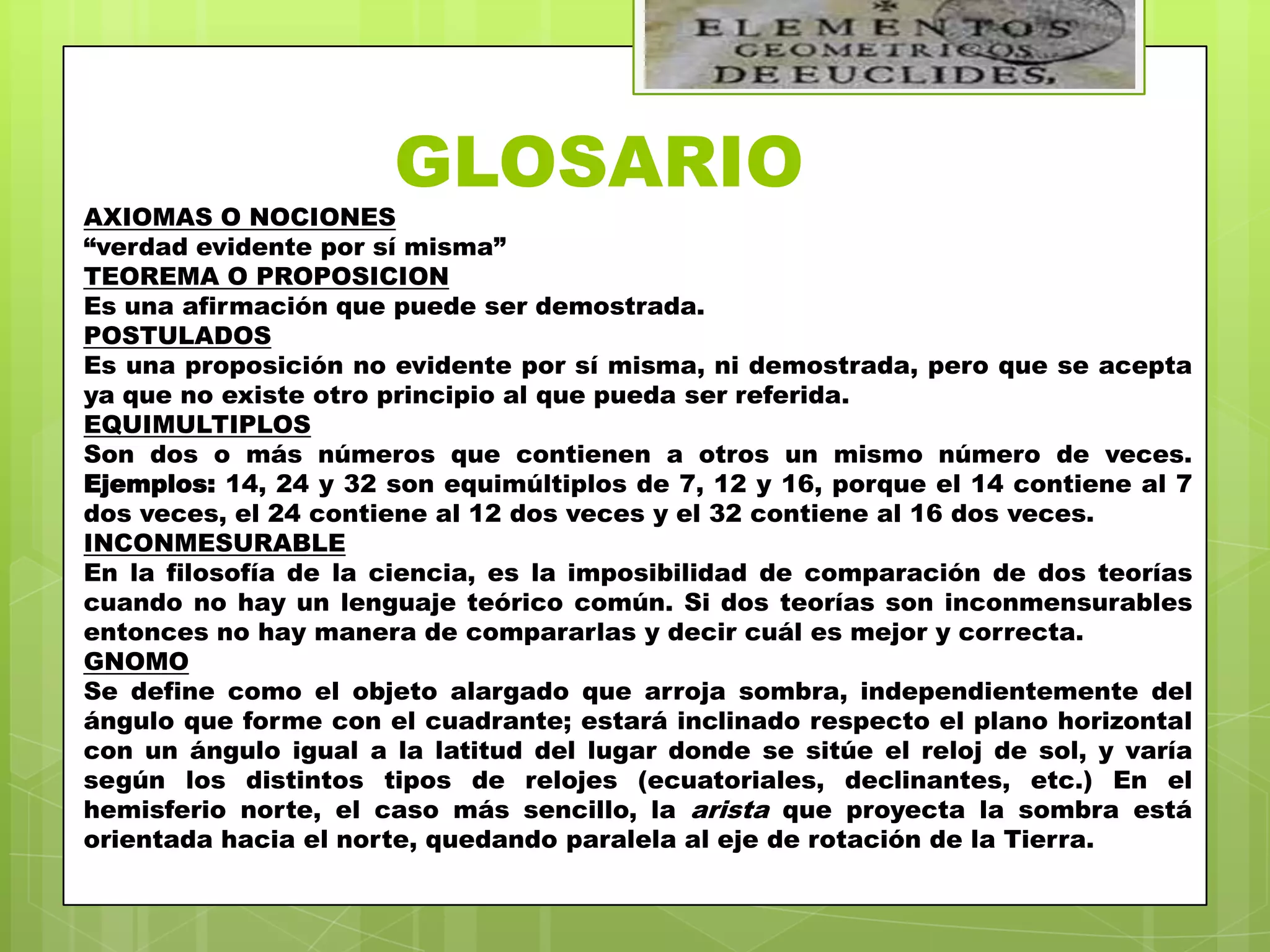 GLOSARIO
AXIOMAS O NOCIONES
“verdad evidente por sí misma”
TEOREMA O PROPOSICION
Es una afirmación que puede ser demostrada.
POSTULADOS
Es una proposición no evidente por sí misma, ni demostrada, pero que se acepta
ya que no existe otro principio al que pueda ser referida.
EQUIMULTIPLOS
Son dos o más números que contienen a otros un mismo número de veces.
Ejemplos: 14, 24 y 32 son equimúltiplos de 7, 12 y 16, porque el 14 contiene al 7
dos veces, el 24 contiene al 12 dos veces y el 32 contiene al 16 dos veces.
INCONMESURABLE
En la filosofía de la ciencia, es la imposibilidad de comparación de dos teorías
cuando no hay un lenguaje teórico común. Si dos teorías son inconmensurables
entonces no hay manera de compararlas y decir cuál es mejor y correcta.
GNOMO
Se define como el objeto alargado que arroja sombra, independientemente del
ángulo que forme con el cuadrante; estará inclinado respecto el plano horizontal
con un ángulo igual a la latitud del lugar donde se sitúe el reloj de sol, y varía
según los distintos tipos de relojes (ecuatoriales, declinantes, etc.) En el
hemisferio norte, el caso más sencillo, la arista que proyecta la sombra está
orientada hacia el norte, quedando paralela al eje de rotación de la Tierra.
 