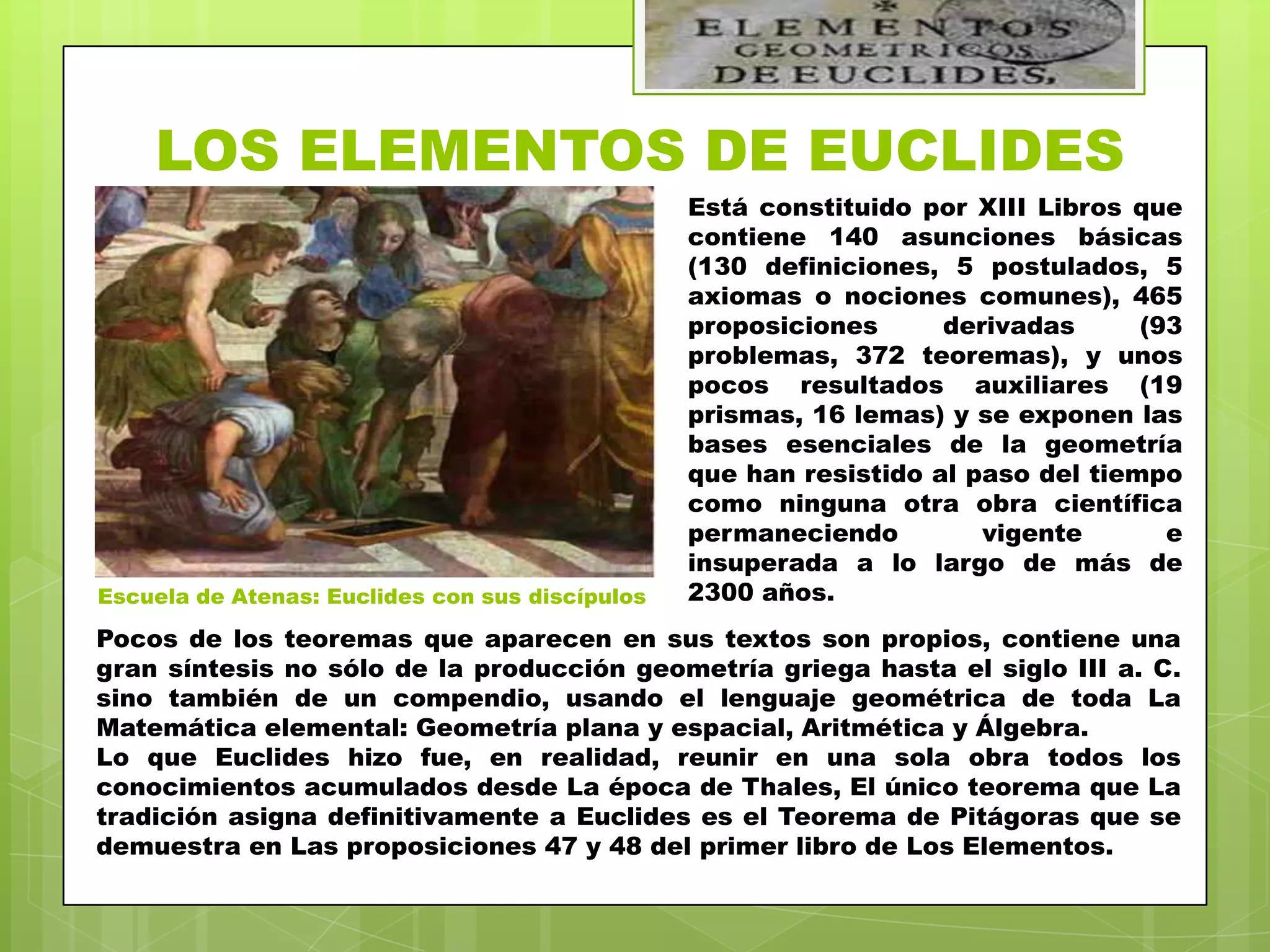 LOS ELEMENTOS DE EUCLIDES
                                                 Está constituido por XIII Libros que
                                                 contiene 140 asunciones básicas
                                                 (130 definiciones, 5 postulados, 5
                                                 axiomas o nociones comunes), 465
                                                 proposiciones      derivadas      (93
                                                 problemas, 372 teoremas), y unos
                                                 pocos resultados auxiliares (19
                                                 prismas, 16 lemas) y se exponen las
                                                 bases esenciales de la geometría
                                                 que han resistido al paso del tiempo
                                                 como ninguna otra obra científica
                                                 permaneciendo         vigente       e
                                                 insuperada a lo largo de más de
Escuela de Atenas: Euclides con sus discípulos   2300 años.
Pocos de los teoremas que aparecen en sus textos son propios, contiene una
gran síntesis no sólo de la producción geometría griega hasta el siglo III a. C.
sino también de un compendio, usando el lenguaje geométrica de toda La
Matemática elemental: Geometría plana y espacial, Aritmética y Álgebra.
Lo que Euclides hizo fue, en realidad, reunir en una sola obra todos los
conocimientos acumulados desde La época de Thales, El único teorema que La
tradición asigna definitivamente a Euclides es el Teorema de Pitágoras que se
demuestra en Las proposiciones 47 y 48 del primer libro de Los Elementos.
 