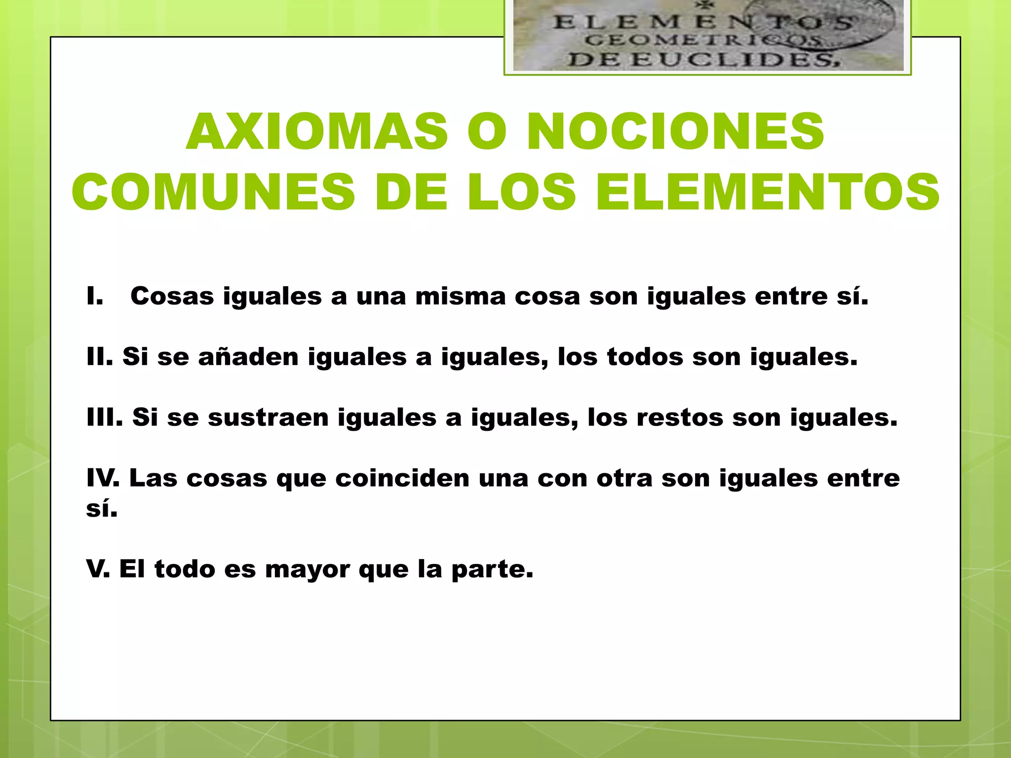 AXIOMAS O NOCIONES
COMUNES DE LOS ELEMENTOS
I.   Cosas iguales a una misma cosa son iguales entre sí.

II. Si se añaden iguales a iguales, los todos son iguales.

III. Si se sustraen iguales a iguales, los restos son iguales.

IV. Las cosas que coinciden una con otra son iguales entre
sí.

V. El todo es mayor que la parte.
 