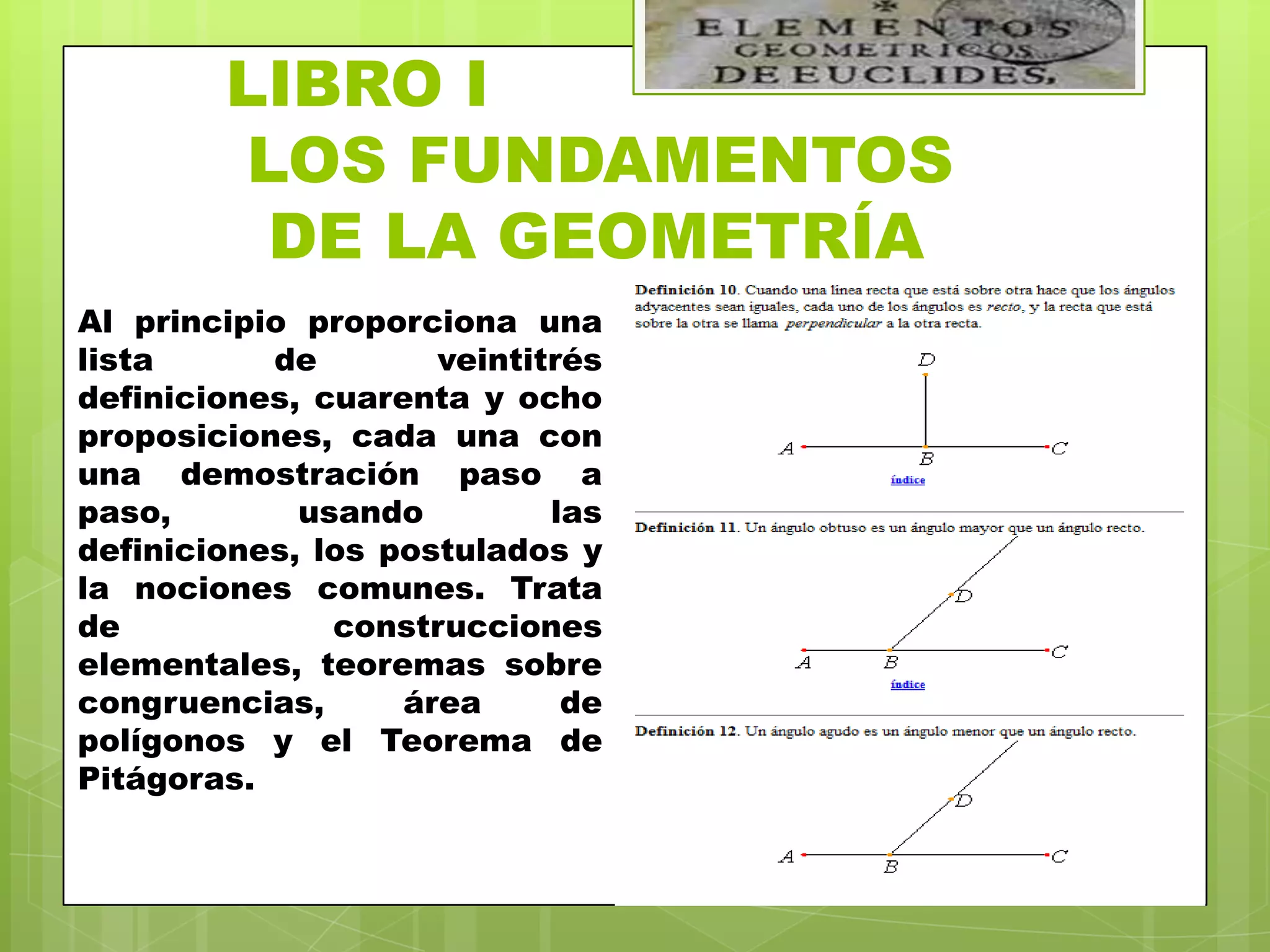 LIBRO I
        LOS FUNDAMENTOS
         DE LA GEOMETRÍA
Al principio proporciona una
lista      de        veintitrés
definiciones, cuarenta y ocho
proposiciones, cada una con
una demostración paso a
paso,        usando         las
definiciones, los postulados y
la nociones comunes. Trata
de             construcciones
elementales, teoremas sobre
congruencias,      área      de
polígonos y el Teorema de
Pitágoras.
 